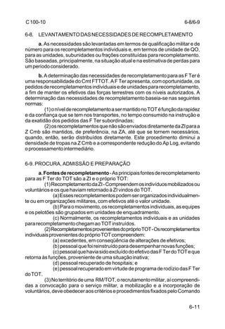 6-8/6-9 
6-11 
C 100-10 
6-8. LEVANTAMENTO DAS NECESSIDADES DE RECOMPLETAMENTO 
a. As necessidades são levantadas em termos de qualificação militar e de 
número para os recompletamentos individuais e, em termos de unidade de QO, 
para as unidades, subunidades ou frações constituídas para recompletamento. 
São baseadas, principalmente, na situação atual e na estimativa de perdas para 
um período considerado. 
b. A determinação das necessidades de recompletamento para as F Ter é 
uma responsabilidade do Cmt FTTOT. A F Ter apresenta, com oportunidade, os 
pedidos de recompletamentos individuais e de unidades para recompletamento, 
a fim de manter os efetivos das forças terrestres com os níveis autorizados. A 
determinação das necessidades de recompletamento baseia-se nas seguintes 
normas: 
(1) o nível de recompletamento a ser mantido no TOT é função da rapidez 
e da confiança que se tem nos transportes, no tempo consumido na instrução e 
da exatidão dos pedidos das F Ter subordinadas; 
(2) os recompletamentos que não são enviados diretamente da ZI para a 
Z Cmb são mantidos, de preferência, na ZA, até que se tornem necessários, 
quando, então, serão distribuídos diretamente. Este procedimento diminui a 
densidade de tropas na Z Cmb e a correspondente redução do Ap Log, evitando 
o processamento intermediário. 
6-9. PROCURA, ADMISSÃO E PREPARAÇÃO 
a. Fontes de recompletamento - As principais fontes de recompletamento 
para as F Ter do TOT são a ZI e o próprio TOT: 
(1) Recompletamento da ZI - Compreendem os indivíduos mobilizados ou 
voluntários e os que haviam retornado à ZI vindos do TOT. 
(a) Esses recompletamentos podem ser organizados individualmen-te 
ou em organizações militares, com efetivos até o valor unidade. 
(b) Para o movimento, os recompletamentos individuais, as equipes 
e os pelotões são grupados em unidades de enquadramento. 
(c) Normalmente, os recompletamentos individuais e as unidades 
para recompletamento chegam ao TOT instruídos. 
(2) Recompletamentos provenientes do próprio TOT - Os recompletamentos 
individuais provenientes do próprio TOT compreendem: 
(a) excedentes, em conseqüência de alterações de efetivos; 
(b) pessoal que foi reinstruído para desempenhar novas funções; 
(c) pessoal que havia sido excluído do efetivo das F Ter do TOT e que 
retorna às funções, proveniente de uma situação inativa; 
(d) pessoal recuperado de hospitais; e 
(e) pessoal recuperado em virtude de programa de rodízio das F Ter 
do TOT. 
(3) No território de uma RM/TOT, o recrutamento militar, aí compreendi-das 
a convocação para o serviço militar, a mobilização e a incorporação de 
voluntários, deve obedecer aos critérios e procedimentos fixados pelo Comando 
 