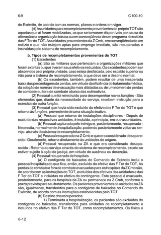C 100-10 
6-9 
do Exército, de acordo com as normas, planos e ordens em vigor. 
6-12 
(4) As unidades para recompletamento provenientes do próprio TOT são 
aquelas que aí foram mobilizadas, as que se tornaram disponíveis por causa da 
alteração na organização básica ou em conseqüência de um programa de rodízio 
das F Ter do TOT. As unidades provenientes da Z Cmb, em conseqüência de um 
rodízio e que não estejam aptas para emprego imediato, são recuperadas e 
instruídas pelo sistema de recompletamento. 
b. Tipos de recompletamentos provenientes do TOT 
(1) Excedentes 
(a) São os militares que pertenciam a organizações militares que 
foram extintas ou que tiveram seus efetivos reduzidos. Os excedentes podem ser 
absorvidos pela própria unidade, caso esteja desfalcada, pelo escalão superior ou 
irão para o sistema de recompletamento, o que deve ser o destino normal. 
(b) Os excedentes, também, podem resultar de uma inesperada 
baixa das percentagens de perdas, em virtude da eficiência do tratamento médico, 
da adoção de normas de evacuação mais dilatadas ou de um número de perdas 
de combate ou fora de combate abaixo das estimativas. 
(2) Pessoal que foi reinstruído para desempenhar novas funções - São 
elementos que, diante da necessidade do serviço, recebem instrução para o 
exercício de outra função. 
(3) Pessoal que havia sido excluído do efetivo das F Ter do TOT e que 
retorna às funções, proveniente de uma situação inativa. 
(a) Pessoal que retorna de instalações disciplinares - Depois de 
excluído das respectivas unidades, é incluído, a princípio, em outras unidades. 
(b) Pessoal capturado pelo inimigo e, posteriormente, recuperado - 
Necessita, normalmente, hospitalização, podendo posteriormente voltar ao ser-viço, 
através do sistema de recompletamento. 
(c) Pessoal recuperado na Z Cmb e que era considerado desapare-cido 
- Geralmente, retorna diretamente às unidades de origem. 
(d) Pessoal recuperado na ZA e que era considerado desapa-recido 
- Retorna ao serviço através do sistema de recompletamento, exceto se 
estiver sujeito à ação de justiça, em virtude de ausência ou deserção. 
(4) Pessoal recuperado de hospitais 
(a) O contigente de baixados do Comando do Exército inclui o 
pessoal hospitalizado que fica, então, excluído do efetivo das F Ter do TOT. As 
perdas de combate e fora de combate evacuadas para os hospitais da Z Cmb são, 
de acordo com as instruções do TOT, excluídas dos efetivos das unidades e das 
F Ter do TOT e incluídas no efetivo do contingente. Este pessoal é evacuado, 
posteriormente, para os hospitais da ZA ou permanece na Z Cmb, conforme o 
prazo previsto para seu tratamento. Os pacientes provenientes de unidades na ZA 
são, igualmente, transferidos para o contigente de baixados no Comando do 
Exército, de acordo com as instruções estabelecidas pelo TOT. 
(b) Destino dos recuperados 
1) Terminada a hospitalização, os pacientes são excluídos do 
contigente de baixados, transferidos para unidades de recompletamento e 
incluídos no efetivo das F Ter do TOT, como recompletamentos. Os física e 
 