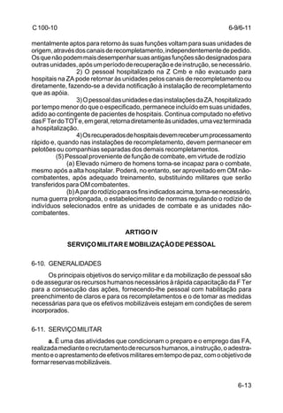 6-13 
C 100-10 
mentalmente aptos para retorno às suas funções voltam para suas unidades de 
origem, através dos canais de recompletamento, independentemente de pedido. 
Os que não podem mais desempenhar suas antigas funções são designados para 
outras unidades, após um período de recuperação e de instrução, se necessário. 
2) O pessoal hospitalizado na Z Cmb e não evacuado para 
hospitais na ZA pode retornar às unidades pelos canais de recompletamento ou 
diretamente, fazendo-se a devida notificação à instalação de recompletamento 
que as apóia. 
3) O pessoal das unidades e das instalações da ZA, hospitalizado 
por tempo menor do que o especificado, permanece incluído em suas unidades, 
adido ao contingente de pacientes de hospitais. Continua computado no efetivo 
das F Ter do TOT e, em geral, retorna diretamente às unidades, uma vez terminada 
a hospitalização. 
4) Os recuperados de hospitais devem receber um processamento 
rápido e, quando nas instalações de recompletamento, devem permanecer em 
pelotões ou companhias separadas dos demais recompletamentos. 
(5) Pessoal proveniente de função de combate, em virtude de rodízio 
(a) Elevado número de homens torna-se incapaz para o combate, 
mesmo após a alta hospitalar. Poderá, no entanto, ser aproveitado em OM não-combatentes, 
após adequado treinamento, substituindo militares que serão 
transferidos para OM combatentes. 
(b) A par do rodízio para os fins indicados acima, torna-se necessário, 
numa guerra prolongada, o estabelecimento de normas regulando o rodízio de 
indivíduos selecionados entre as unidades de combate e as unidades não-combatentes. 
ARTIGO IV 
SERVIÇO MILITAR E MOBILIZAÇÃO DE PESSOAL 
6-10. GENERALIDADES 
Os principais objetivos do serviço militar e da mobilização de pessoal são 
o de assegurar os recursos humanos necessários à rápida capacitação da F Ter 
para a consecução das ações, fornecendo-lhe pessoal com habilitação para 
preenchimento de claros e para os recompletamentos e o de tomar as medidas 
necessárias para que os efetivos mobilizáveis estejam em condições de serem 
incorporados. 
6-11. SERVIÇO MILITAR 
a. É uma das atividades que condicionam o preparo e o emprego das FA, 
realizada mediante o recrutamento de recursos humanos, a instrução, o adestra-mento 
e o aprestamento de efetivos militares em tempo de paz, com o objetivo de 
formar reservas mobilizáveis. 
6-9/6-11 
 
