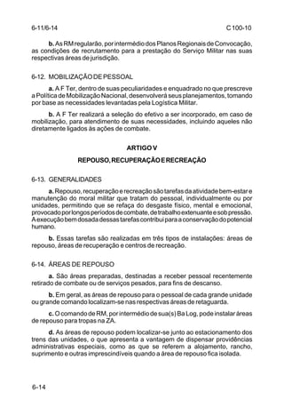 C 100-10 
6-11/6-14 
6-14 
b. As RM regularão, por intermédio dos Planos Regionais de Convocação, 
as condições de recrutamento para a prestação do Serviço Militar nas suas 
respectivas áreas de jurisdição. 
6-12. MOBILIZAÇÃO DE PESSOAL 
a. A F Ter, dentro de suas peculiaridades e enquadrado no que prescreve 
a Política de Mobilização Nacional, desenvolverá seus planejamentos, tomando 
por base as necessidades levantadas pela Logística Militar. 
b. A F Ter realizará a seleção do efetivo a ser incorporado, em caso de 
mobilização, para atendimento de suas necessidades, incluindo aqueles não 
diretamente ligados às ações de combate. 
ARTIGO V 
REPOUSO, RECUPERAÇÃO E RECREAÇÃO 
6-13. GENERALIDADES 
a. Repouso, recuperação e recreação são tarefas da atividade bem-estar e 
manutenção do moral militar que tratam do pessoal, individualmente ou por 
unidades, permitindo que se refaça do desgaste físico, mental e emocional, 
provocado por longos períodos de combate, de trabalho extenuante e sob pressão. 
A execução bem dosada dessas tarefas contribui para a conservação do potencial 
humano. 
b. Essas tarefas são realizadas em três tipos de instalações: áreas de 
repouso, áreas de recuperação e centros de recreação. 
6-14. ÁREAS DE REPOUSO 
a. São áreas preparadas, destinadas a receber pessoal recentemente 
retirado de combate ou de serviços pesados, para fins de descanso. 
b. Em geral, as áreas de repouso para o pessoal de cada grande unidade 
ou grande comando localizam-se nas respectivas áreas de retaguarda. 
c. O comando de RM, por intermédio de sua(s) Ba Log, pode instalar áreas 
de repouso para tropas na ZA. 
d. As áreas de repouso podem localizar-se junto ao estacionamento dos 
trens das unidades, o que apresenta a vantagem de dispensar providências 
administrativas especiais, como as que se referem a alojamento, rancho, 
suprimento e outras imprescindíveis quando a área de repouso fica isolada. 
 