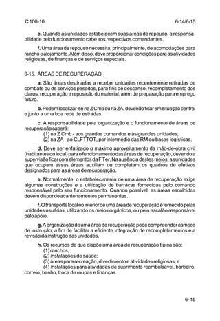 6-15 
C 100-10 
e. Quando as unidades estabelecem suas áreas de repouso, a responsa-bilidade 
pelo funcionamento cabe aos respectivos comandantes. 
f. Uma área de repouso necessita, principalmente, de acomodações para 
rancho e alojamento. Além disso, deve proporcionar condições para as atividades 
religiosas, de finanças e de serviços especiais. 
6-15. ÁREAS DE RECUPERAÇÃO 
a. São áreas destinadas a receber unidades recentemente retiradas de 
combate ou de serviços pesados, para fins de descanso, recompletamento dos 
claros, recuperação e reposição do material, além de preparação para emprego 
futuro. 
b. Podem localizar-se na Z Cmb ou na ZA, devendo ficar em situação central 
e junto a uma boa rede de estradas. 
c. A responsabilidade pela organização e o funcionamento de áreas de 
recuperação caberá: 
(1) na Z Cmb - aos grandes comandos e às grandes unidades; 
(2) na ZA - ao CLFTTOT, por intermédio das RM ou bases logísticas. 
d. Deve ser enfatizado o máximo aproveitamento da mão-de-obra civil 
(habitantes do local) para o funcionamento das áreas de recuperação, devendo a 
supervisão ficar com elementos da F Ter. Na ausência destes meios, as unidades 
que ocupam essas áreas auxiliam ou completam os quadros de efetivos 
designados para as áreas de recuperação. 
e. Normalmente, o estabelecimento de uma área de recuperação exige 
algumas construções e a utilização de barracas fornecidas pelo comando 
responsável pelo seu funcionamento. Quando possível, as áreas escolhidas 
devem dispor de acantonamentos permanentes. 
f. O transporte local no interior de uma área de recuperação é fornecido pelas 
unidades usuárias, utilizando os meios orgânicos, ou pelo escalão responsável 
pelo apoio. 
g. A organização de uma área de recuperação pode compreender campos 
de instrução, a fim de facilitar a eficiente integração de recompletamentos e a 
revisão da instrução das unidades. 
h. Os recursos de que dispõe uma área de recuperação típica são: 
(1) ranchos; 
(2) instalações de saúde; 
(3) áreas para recreação, divertimento e atividades religiosas; e 
(4) instalações para atividades de suprimento reembolsável, barbeiro, 
correio, banho, troca de roupas e finanças. 
6-14/6-15 
 
