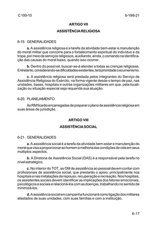 6-17 
C 100-10 
ARTIGO VII 
ASSISTÊNCIA RELIGIOSA 
6-19. GENERALIDADES 
a. A assistência religiosa é a tarefa da atividade bem-estar e manutenção 
do moral militar que concorre para o fortalecimento espiritual do indivíduo e da 
tropa, por meio de serviços religiosos, auxiliando, ainda, o comando na identifica-ção 
das causas do moral baixo, quando isso ocorrer. 
b. Dentro do possível, buscar-se-á atender a todas as crenças religiosas. 
Entretanto, considerando-se dificuldades existentes, terá prioridade o ecumenismo. 
c. A assistência religiosa será prestada pelos integrantes do Serviço de 
Assistência Religiosa do Exército, na forma vigente desde o tempo de paz, nas 
unidades, bases, hospitais e outras organizações militares em que, pela locali-zação 
ou situação especial seja requerida sua atuação. 
6-20. PLANEJAMENTO 
As RM ficarão encarregadas de preparar o plano de assistência religiosa em 
suas áreas de jurisdição. 
ARTIGO VIII 
ASSISTÊNCIA SOCIAL 
6-21. GENERALIDADES 
a. A assistência social é a tarefa da atividade bem-estar e manutenção do 
moral que visa a proporcionar ao homem a melhoria das condições de vida em seus 
múltiplos aspectos. 
b. A Diretoria de Assistência Social (DAS) é a responsável pela tarefa no 
nível estratégico. 
c. No interior do TOT, as OM de assistência ao pessoal devem contar com 
profissionais de assistência social, que prestarão o apoio, principalmente nos 
hospitais e nas instalações de repouso, recuperação e recreação. Nos hospitais, 
os assistentes sociais devem identificar as implicações dos fatores emocionais, 
psicológicos e sociais e relacioná-los com as doenças, trabalhando no sentido de 
minimizá-los. 
d. A assistência social em campanha funcionará como ligação dos militares 
afastados de suas unidades, com suas famílias e com a instituição. 
6-19/6-21 
 