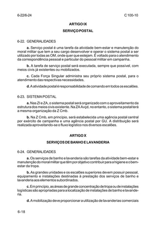 C 100-10 
6-22/6-24 
6-18 
ARTIGO IX 
SERVIÇO POSTAL 
6-22. GENERALIDADES 
a. Serviço postal é uma tarefa da atividade bem-estar e manutenção do 
moral militar que tem a seu cargo desenvolver e operar o sistema postal a ser 
utilizado por todas as OM, onde quer que estejam. É voltado para o atendimento 
da correspondência pessoal e particular do pessoal militar em campanha. 
b. A tarefa de serviço postal será executada, sempre que possível, com 
meios civis já existentes ou mobilizados. 
c. Cada Força Singular administra seu próprio sistema postal, para o 
atendimento das respectivas necessidades. 
d. A atividade postal é responsabilidade de comando em todos os escalões. 
6-23. SISTEMA POSTAL 
a. Nas ZI e ZA, o sistema postal será organizado com o aproveitamento da 
estrutura dos meios civis existente. Na ZA Avçd, no entanto, o sistema postal terá 
a mesma organização da Z Cmb. 
b. Na Z Cmb, em princípio, será estabelecida uma agência postal central 
por exército de campanha e uma agência postal por GU. A distribuição será 
realizada aproveitando-se o fluxo logístico nos diversos escalões. 
ARTIGO X 
SERVIÇOS DE BANHO E LAVANDERIA 
6-24. GENERALIDADES 
a. Os serviços de banho e lavanderia são tarefas da atividade bem-estar e 
manutenção do moral militar que têm por objetivo contribuir para a higiene e o bem-estar 
da tropa. 
b. As grandes unidades e os escalões superiores devem possuir pessoal, 
equipamento e instalações destinadas à prestação dos serviços de banho e 
lavanderia aos elementos subordinados. 
c. Em princípio, as áreas de grande concentração de tropa ou de instalações 
logísticas são apropriadas para a localização de instalações de banho e lavande-ria. 
d. A mobilização deve proporcionar a utilização de lavanderias comerciais 
 