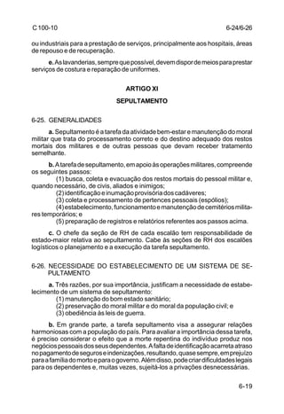 6-24/6-26 
6-19 
C 100-10 
ou industriais para a prestação de serviços, principalmente aos hospitais, áreas 
de repouso e de recuperação. 
e. As lavanderias, sempre que possível, devem dispor de meios para prestar 
serviços de costura e reparação de uniformes. 
ARTIGO XI 
SEPULTAMENTO 
6-25. GENERALIDADES 
a. Sepultamento é a tarefa da atividade bem-estar e manutenção do moral 
militar que trata do processamento correto e do destino adequado dos restos 
mortais dos militares e de outras pessoas que devam receber tratamento 
semelhante. 
b. A tarefa de sepultamento, em apoio às operações militares, compreende 
os seguintes passos: 
(1) busca, coleta e evacuação dos restos mortais do pessoal militar e, 
quando necessário, de civis, aliados e inimigos; 
(2) identificação e inumação provisória dos cadáveres; 
(3) coleta e processamento de pertences pessoais (espólios); 
(4) estabelecimento, funcionamento e manutenção de cemitérios milita-res 
temporários; e 
(5) preparação de registros e relatórios referentes aos passos acima. 
c. O chefe da seção de RH de cada escalão tem responsabilidade de 
estado-maior relativa ao sepultamento. Cabe às seções de RH dos escalões 
logísticos o planejamento e a execução da tarefa sepultamento. 
6-26. NECESSIDADE DO ESTABELECIMENTO DE UM SISTEMA DE SE-PULTAMENTO 
a. Três razões, por sua importância, justificam a necessidade de estabe-lecimento 
de um sistema de sepultamento: 
(1) manutenção do bom estado sanitário; 
(2) preservação do moral militar e do moral da população civil; e 
(3) obediência às leis de guerra. 
b. Em grande parte, a tarefa sepultamento visa a assegurar relações 
harmoniosas com a população do país. Para avaliar a importância dessa tarefa, 
é preciso considerar o efeito que a morte repentina do indivíduo produz nos 
negócios pessoais dos seus dependentes. A falta de identificação acarreta atraso 
no pagamento de seguros e indenizações, resultando, quase sempre, em prejuízo 
para a família do morto e para o governo. Além disso, pode criar dificuldades legais 
para os dependentes e, muitas vezes, sujeitá-los a privações desnecessárias. 
 