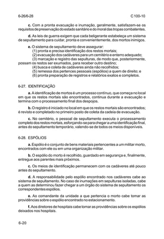 C 100-10 
6-26/6-28 
6-20 
c. Com a pronta evacuação e inumação, geralmente, satisfazem-se os 
requisitos de preservação do estado sanitário e do moral das tropas combatentes. 
d. As leis de guerra exigem que cada beligerante estabeleça um sistema 
de sepultamento para cuidar, pronta e convenientemente, dos mortos inimigos. 
e. O sistema de sepultamento deve assegurar: 
(1) pronta e precisa identificação dos restos mortais; 
(2) evacuação dos cadáveres para um cemitério e enterro adequado; 
(3) marcação e registro das sepulturas, de modo que, posteriormente, 
possam os restos ser exumados, para receber outro destino; 
(4) busca e coleta de cadáveres ainda não recolhidos; 
(5) remessa dos pertences pessoais (espólios) a quem de direito; e 
(6) pronta preparação de registros e relatórios exatos e completos. 
6-27. IDENTIFICAÇÃO 
a. A identificação de mortos é um processo contínuo, que começa no local 
em que os restos mortais são encontrados, continua durante a evacuação e 
termina com o processamento final dos despojos. 
b. O registro é iniciado no local em que os restos mortais são encontrados; 
é revisto e completado no primeiro posto de coleta da cadeia de evacuação. 
c. No cemitério, o pessoal de sepultamento executa o processamento 
completo dos restos mortais, esforçando-se para chegar a uma identificação final, 
antes do sepultamento temporário, valendo-se de todos os meios disponíveis. 
6-28. ESPÓLIOS 
a. Espólio é o conjunto de bens materiais pertencentes a um militar morto, 
encontrados com ele ou em uma organização militar. 
b. O espólio do morto é recolhido, guardado em segurança e, finalmente, 
entregue aos parentes mais próximos. 
c. Os meios de identificação permanecem com os cadáveres até pouco 
antes do sepultamento. 
d. A responsabilidade pelo espólio encontrado nos cadáveres cabe ao 
sistema de sepultamento. No caso de inumações em sepulturas isoladas, cabe 
a quem as determinou fazer chegar a um órgão do sistema de sepultamento os 
correspondentes espólios. 
e. Ao comandante da unidade a que pertencia o morto cabe tomar as 
providências sobre o espólio encontrado no estacionamento. 
f. Aos diretores de hospitais cabe tomar as providências sobre os espólios 
deixados nos hospitais. 
 
