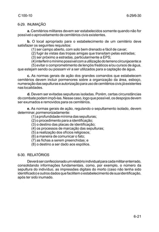 6-29/6-30 
6-21 
C 100-10 
6-29. INUMAÇÃO 
a. Cemitérios militares devem ser estabelecidos somente quando não for 
possível o aproveitamento de cemitérios civis existentes. 
b. O local apropriado para o estabelecimento de um cemitério deve 
satisfazer os seguintes requisitos: 
(1) ser campo aberto, com solo bem drenado e fácil de cavar; 
(2) fugir às vistas das tropas amigas que transitam pelas estradas; 
(3) ser próximo a estradas, particularmente a EPS; 
(4) interferir o mínimo possível com a utilização do terreno circunjacente;e 
(5) evitar o comprometimento de lençóis freáticos e/ou cursos de água, 
que estejam sendo ou possam vir a ser utilizados para a captação de água. 
c. As normas gerais de ação dos grandes comandos que estabelecem 
cemitérios devem incluir pormenores sobre a organização da área, esboço, 
numeração das sepulturas e autorização para uso de cemitérios civis já existentes 
nas localidades. 
d. Devem ser evitadas sepulturas isoladas. Porém, certas circunstâncias 
do combate podem impô-las. Nesse caso, logo que possível, os despojos devem 
ser exumados e removidos para os cemitérios. 
e. As normas gerais de ação, regulando o sepultamento isolado, devem 
determinar, pormenorizadamente: 
(1) a profundidade mínima das sepulturas; 
(2) o procedimento para a identificação; 
(3) o destino das placas de identificação; 
(4) os processos de marcação das sepulturas; 
(5) a realização dos ofícios religiosos; 
(6) a maneira de comunicar o fato; 
(7) as fichas a serem preenchidas; e 
(8) o destino a ser dado aos espólios. 
6-30. RELATÓRIOS 
Deverá ser confeccionado um relatório individual para cada militar enterrado, 
consolidando informações fundamentais, como, por exemplo, o número da 
sepultura do indivíduo, as impressões digitais do morto (caso não tenha sido 
identificado) e outros dados que facilitem o estabelecimento de sua identificação, 
após ter sido inumado. 
 