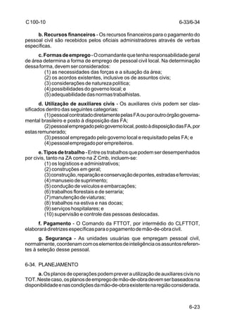 6-33/6-34 
6-23 
C 100-10 
b. Recursos financeiros - Os recursos financeiros para o pagamento do 
pessoal civil são recebidos pelos oficiais administradores através de verbas 
específicas. 
c. Formas de emprego - O comandante que tenha responsabilidade geral 
de área determina a forma de emprego de pessoal civil local. Na determinação 
dessa forma, devem ser considerados: 
(1) as necessidades das forças e a situação da área; 
(2) os acordos existentes, inclusive os de assuntos civis; 
(3) considerações de natureza política; 
(4) possibilidades do governo local; e 
(5) adequabilidade das normas trabalhistas. 
d. Utilização de auxiliares civis - Os auxiliares civis podem ser clas-sificados 
dentro das seguintes categorias: 
(1) pessoal contratado diretamente pelas FA ou por outro órgão governa-mental 
brasileiro e posto à disposição das FA; 
(2) pessoal empregado pelo governo local, posto à disposição das FA, por 
estas remunerado; 
(3) pessoal empregado pelo governo local e requisitado pelas FA; e 
(4) pessoal empregado por empreiteiros. 
e. Tipos de trabalho - Entre os trabalhos que podem ser desempenhados 
por civis, tanto na ZA como na Z Cmb, incluem-se: 
(1) os logísticos e administrativos; 
(2) construções em geral; 
(3) construção, reparação e conservação de pontes, estradas e ferrovias; 
(4) manuseio de suprimento; 
(5) condução de veículos e embarcações; 
(6) trabalhos florestais e de serraria; 
(7) manutenção de viaturas; 
(8) trabalhos na estiva e nas docas; 
(9) serviços hospitalares; e 
(10) supervisão e controle das pessoas deslocadas. 
f. Pagamento - O Comando da FTTOT, por intermédio do CLFTTOT, 
elaborará diretrizes específicas para o pagamento de mão-de-obra civil. 
g. Segurança - As unidades usuárias que empregam pessoal civil, 
normalmente, coordenam com os elementos de inteligência os assuntos referen-tes 
à seleção desse pessoal. 
6-34. PLANEJAMENTO 
a. Os planos de operações podem prever a utilização de auxiliares civis no 
TOT. Neste caso, os planos de emprego de mão-de-obra devem ser baseados na 
disponibilidade e nas condições da mão-de-obra existente na região considerada. 
 