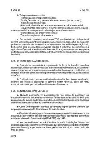 C 100-10 
6-30/6-36 
6-24 
b. Tais planos devem conter: 
(1) organização e responsabilidades; 
(2) relações com os governos aliados e neutros (se for o caso); 
(3) condições de emprego; 
(4) inclusão de unidades de enquadramento de mão-de-obra civil; 
(5) suprimentos necessários, incluindo alimentação, vestuário, equipa-mento, 
material de acampamento e/ou alojamento e ferramentas; 
(6) providências de ordem financeira; e 
(7) administração da mão-de-obra. 
c. Em território brasileiro incluído no TOT, a mão-de-obra civil nacional 
deverá ser utilizada dentro de um planejamento meticuloso, a fim de não criar 
problemas para o funcionamento dos serviços essenciais à vida da população civil, 
bem como para as atividades privadas ligadas à indústria, ao comércio e à 
agricultura. Essa mão-de-obra poderá ser mobilizada juntamente com a empresa 
onde já presta serviços ou contratada individualmente, de acordo com a legislação 
brasileira. 
6-35. UNIDADES DE MÃO-DE-OBRA 
a. Quando for necessária a organização da força de trabalho para fins 
específicos, desde que observadas as leis e acordos internacionais, os trabalha-dores 
civis podem ser enquadrados em unidades de mão-de-obra, constituídas por 
quadros militares e dotadas de equipamento apropriado para execução das suas 
missões. 
b. O atendimento das necessidades de mão-de-obra não-especializada, 
quando são exigidos segurança e controle militar rigoroso, pode ser feito, 
excepcionalmente, por unidades militares de mão-de-obra. 
6-36. CENTROS DE MÃO-DE-OBRA 
a. Quando aconselhável, especialmente nos casos de escassez, os 
trabalhadores civis, juntamente com outras fontes de mão-de-obra no TOT e os 
prisioneiros de guerra, podem ser reunidos em centros de mão-de-obra, onde são 
atendidas as necessidades de um comando ou área. 
b. Como último recurso, as tropas de combate e apoio podem, também, ser 
empregadas como parte de um centro de mão-de-obra. 
c. Os prisioneiros de guerra devem ser empregados individualmente ou em 
equipes, de acordo com as suas habilidades específicas, obedecidas as normas 
estabelecidas na III Convenção de GENEBRA, de 1949. 
d. As necessidades de mão-de-obra de cada instalação devem ser 
analisadas para que sejam determinadas as que podem ser atendidas em caráter 
permanente e as que, por serem variáveis, podem ser atendidas por um centro de 
mão-de-obra. 
 