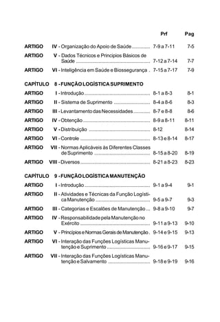 Prf Pag 
ARTIGO IV - Organização do Apoio de Saúde ............. 7-9 a 7-11 7-5 
ARTIGO V - Dados Técnicos e Principios Básicos de 
Saúde ..................................................... 7-12 a 7-14 7-7 
ARTIGO VI - Inteligência em Saúde e Biossegurança . 7-15 a 7-17 7-9 
CAPÍTULO 8 - FUNÇÃO LOGÍSTICA SUPRIMENTO 
ARTIGO I - Introdução ............................................... 8-1 a 8-3 8-1 
ARTIGO II - Sistema de Suprimento .......................... 8-4 a 8-6 8-3 
ARTIGO III - Levantamento das Necessidades............ 8-7 e 8-8 8-6 
ARTIGO IV - Obtenção ................................................ 8-9 a 8-11 8-11 
ARTIGO V - Distribuição ............................................ 8-12 8-14 
ARTIGO VI - Controle .................................................. 8-13 e 8-14 8-17 
ARTIGO VII - Normas Aplicáveis às Diferentes Classes 
de Suprimento ........................................ 8-15 a 8-20 8-19 
ARTIGO VIII - Diversos .................................................. 8-21 a 8-23 8-23 
CAPÍTULO 9 - FUNÇÃO LOGÍSTICA MANUTENÇÃO 
ARTIGO I - Introdução ............................................... 9-1 a 9-4 9-1 
ARTIGO II - Atividades e Técnicas da Função Logísti-ca 
Manutenção ....................................... 9-5 a 9-7 9-3 
ARTIGO III - Categorias e Escalões de Manutenção ... 9-8 a 9-10 9-7 
ARTIGO IV - Responsabilidade pela Manutenção no 
Exército .................................................. 9-11 a 9-13 9-10 
ARTIGO V - Princípios e Normas Gerais de Manutenção . 9-14 e 9-15 9-13 
ARTIGO VI - Interação das Funções Logísticas Manu-tenção 
e Suprimento ............................... 9-16 e 9-17 9-15 
ARTIGO VII - Interação das Funções Logísticas Manu-tenção 
e Salvamento .............................. 9-18 e 9-19 9-16 
 