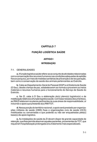 7-1 
C 100-10 
CAPÍTULO 7 
FUNÇÃO LOGÍSTICA SAÚDE 
ARTIGO I 
INTRODUÇÃO 
7-1. GENERALIDADES 
a. A função logística saúde refere-se ao conjunto de atividades relacionadas 
com a conservação dos recursos humanos nas condições adequadas de aptidão 
física e psíquica, por meio de medidas sanitárias de prevenção e de recuperação, 
bem como à conservação da saúde dos animais pertencentes ao Exército. 
b. Cabe ao Departamento-Geral do Pessoal (DGP) e à Diretoria de Saúde 
(D Sau), desde o tempo de paz, estabelecerem as normas e proverem os meios 
materiais e recursos humanos para o funcionamento do Serviço de Saúde do 
Exército. 
c. Na ZI, cabe à D Sau a elaboração do(s) plano(s) logístico(s) e de 
mobilização relativo(s) à função logística saúde. Com base nesse(s) documento(s), 
as RM/ZI elaboram os planos pertinentes às suas áreas de responsabilidade, aí 
incluindo o apoio que prestarão à(s) RM/TOT. 
d. Nessa porção do território nacional, o apoio será prestado por organiza-ções 
militares de saúde (OMS) fixas e organizações civis de saúde (OCS) 
mobilizadas ou conveniadas e que poderão ou não ser enquadradas pela(s) 
base(s) de apoio logístico. 
e. As instalações de saúde da ZI devem dispor de grande capacidade de 
retenção, que lhes permita absorver aqueles pacientes, provenientes do TOT, que 
requeiram hospitalização prolongada e/ou tratamento mais especializado. 
 