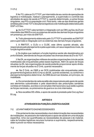 C 100-10 
7-1/7-2 
7-2 
f. No TO, cabe ao CLFTTOT, por intermédio de seu centro de operações de 
logística e mobilização, realizar o planejamento, a supervisão e o controle das 
atividades de apoio de saúde à FTTOT e, quando determinado, a outras forças 
singulares, aos PG e à população civil. Para tanto, vale-se das diretrizes gerais 
emitidas pelo Cmdo TOT e dos planos logísticos e de mobilização elaborados pelo 
DGP e D Sau. 
g. Ao CLFTTOT cabe também a integração com as OM Log Sau da ZI por 
intermédio das RM/ZI e com os sistemas de saúde das demais forças singulares 
em presença, por meio do EM/TOT. 
h. Todo planejamento elaborado pelo CLFTTOT é submetido ao EM/TOT 
para supervisão e integração com os sistemas das demais forças singulares. 
i. A RM/TOT, o CLEx e o CLDE, este último quando ativado, são 
responsáveis pelo planejamento e pela supervisão, em seus respectivos níveis, da 
função logística saúde. 
j. Os órgãos que realizam a função logística saúde são desdobrados em 
profundidade, atendendo às forças situadas nas diversas áreas da ZI e do TOT. 
l. Na ZA, as organizações militares de saúde e organizações civis de saúde 
mobilizadas são enquadradas pelas bases logísticas. Além do apoio às forças 
situadas na ZA, tais organizações de saúde poderão proporcionar apoio direta-mente 
às forças situadas na Z Cmb, quando necessário. 
m. Na Z Cmb, as OMS e as OCS mobilizadas são enquadradas pelos 
grupamentos logísticos de Ex Cmp ou de DE, quando existentes, ou conforme o 
planejamento logístico determinar. As OMS devem ser dotadas, em princípio, de 
mobilidade. 
n. Os comandantes de cada escalão são responsáveis pelo apoio de saúde 
aos elementos subordinados e pela observância das prescrições sanitárias 
contidas em tratados, acordos e convenções internacionais a que estão sujeitos 
as forças nacionais, os prisioneiros de guerra e os civis internados. 
o. Nos escalões DE e Bda, o apoio de saúde é prestado pela Cia Log Sau/ 
B Log. 
ARTIGO II 
ATIVIDADES DA FUNÇÃO LOGÍSTICA SAÚDE 
7-2. LEVANTAMENTO DAS NECESSIDADES 
O levantamento das necessidades visa à determinação das necessidades 
de instalações, de pessoal e de material para o apoio de saúde em uma situação 
específica. Uma vez quantificadas as necessidades de pessoal e de material, 
cabe às funções logísticas recursos humanos e suprimento, respectivamente, 
obter e prover os meios necessários. 
 