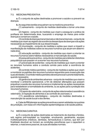 7-3/7-4 
7-3 
C 100-10 
7-3. MEDICINA PREVENTIVA 
a. É o conjunto de ações destinadas a promover a saúde e a prevenir as 
doenças. 
b. As seguintes tarefas enquadram-se na medicina preventiva: 
(1) saneamento - conjunto de medidas destinadas a tornar uma área 
habitável; 
(2) higiene - conjunto de medidas que visam a assegurar a prática da 
profilaxia em determinada área, buscando o emprego de meios para evitar 
doenças e conservar a saúde; 
(3) controle de doenças transmissíveis e não transmissíveis - conjunto de 
medidas que visam ao registro da ocorrência desses tipos de doenças e às ações 
necessárias ao impedimento de sua disseminação; 
(4) imunização - conjunto de medidas e ações que visam a impedir a 
manifestação de moléstias sobre os recursos humanos que atuam em determi-nada 
área; 
(5) educação sanitária - conjunto de medidas que visam a orientar os 
recursos humanos sobre hábitos necessários à manutenção da saúde; 
(6) psiquiatria preventiva - conjunto de medidas para detectar distúrbios 
psiquiátricos que possam vir a ocorrer nos recursos humanos; 
(7) prevenção de acidentes - conjunto de medidas que visam a orientar 
os recursos humanos sobre a conduta correta para evitar a ocorrência de 
acidentes; 
(8) controle médico periódico - conjunto de medidas e ações que visam 
a monitorar os padrões dos recursos humanos requeridos para a execução das 
suas atividades. O controle médico periódico deverá provocar o pronto tratamento, 
quando necessário; 
(9) gerência de ambientes adversos - conjunto de medidas que visam a 
monitorar o ambiente operacional, a fim de detectar alterações que possam 
prejudicar a saúde dos recursos humanos e implementar as ações necessárias 
para restabelecer a normalidade do ambiente, ou as ações para a proteção dos 
recursos humanos; 
(10) apoio de veterinária - conjunto de ações relacionadas à assistência 
veterinária, à inspeção de alimentos e ao controle de zoonoses; e 
(11) assistência odontológica - conjunto de medidas destinadas à 
manutenção da saúde bucal e dos dentes. 
c. Cabe às RM planejar as ações preventivas a serem adotadas na sua área 
de jurisdição, com base em informações epidemiológicas e de saúde pública. 
7-4. MEDICINA CURATIVA 
a. É o conjunto de ações destinadas ao tratamento de doentes e feridos, 
sob regime pré-hospitalar ou hospitalar, envolvendo, geralmente, equipes 
multidisciplinares (médicos, dentistas, farmacêuticos e outros), que tem por 
finalidade devolver ao homem as condições psicofísicas que o capacitem a 
retornar, o mais breve possível, às suas atividades normais. 
 