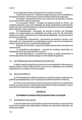 C 100-10 
7-4/7-7 
7-4 
b. As seguintes tarefas enquadram-se na medicina curativa: 
(1) primeiros socorros - medidas emergenciais que visam a estabilizar a 
situação do doente ou ferido até que possa receber tratamento adequado; 
(2) triagem - procedimento que visa a selecionar os doentes ou feridos 
para o atendimento médico adequado; 
(3) evacuação médica - remoção de pessoal doente ou ferido, sob 
cuidados especiais, para uma instalação de saúde capacitada ao atendimento 
médico de maior complexidade e que não deve ultrapassar a primeira instalação 
apta a atender e reter o paciente; 
(4) hospitalização - internação, de doentes e feridos, por indicação 
médica, em organizações ou instalações de saúde, para fins de tratamento 
médico ou cirúrgico, podendo incluir um período de reabilitação, visando ao retorno 
do homem ao serviço; 
(5) tratamento ambulatorial - atendimento de doentes e feridos, sem 
internação, em organizações ou instalações de saúde, para fins de tratamento 
médico, podendo incluir um período de reabilitação; 
(6) apoio de veterinária - conjunto de ações relacionadas à assistência à 
saúde animal; 
(7) assistência odontológica - conjunto de medidas destinadas ao 
restabelecimento da saúde dentária e bucal; e 
(8) apoio laboratorial - é a tarefa que realiza as ações necessárias à 
análise laboratorial do material biológico com finalidade diagnóstica. 
7-5. DETERMINAÇÃO DE PADRÕES PSICOFÍSICOS 
A determinação de padrões psicofísicos deve estabelecer critérios para a 
seleção médica. Esses critérios devem, por sua vez, estabelecer as condições 
capacitantes e os índices mínimos exigidos. 
7-6. SELEÇÃO MÉDICA 
a. É a atividade que se destina a separar os indivíduos aptos, de acordo com 
padrões preestabelecidos, dos incapazes para determinados fins militares. 
b. Trata-se de um processo contínuo que procura eliminar ou reclassificar 
aqueles que apresentam incapacidades para determinadas atividades, mesmo 
que anteriormente tenham sido julgados aptos. 
ARTIGO III 
SUPRIMENTO E MANUTENÇÃO DE MATERIAL DE SAÚDE 
7-7. SUPRIMENTO DE SAÚDE 
a. As atividades da função logística saúde relacionadas ao suprimento de 
saúde são encargos das organizações militares de suprimento existentes nos 
diversos escalões. 
 