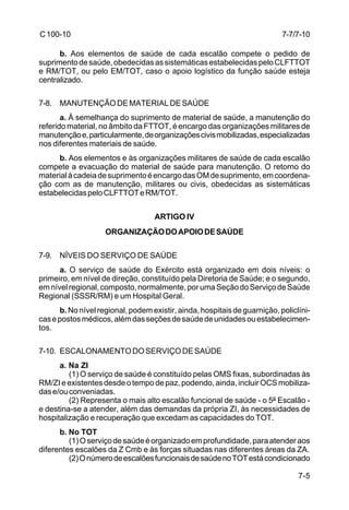 7-7/7-10 
7-5 
C 100-10 
b. Aos elementos de saúde de cada escalão compete o pedido de 
suprimento de saúde, obedecidas as sistemáticas estabelecidas pelo CLFTTOT 
e RM/TOT, ou pelo EM/TOT, caso o apoio logístico da função saúde esteja 
centralizado. 
7-8. MANUTENÇÃO DE MATERIAL DE SAÚDE 
a. À semelhança do suprimento de material de saúde, a manutenção do 
referido material, no âmbito da FTTOT, é encargo das organizações militares de 
manutenção e, particularmente, de organizações civis mobilizadas, especializadas 
nos diferentes materiais de saúde. 
b. Aos elementos e às organizações militares de saúde de cada escalão 
compete a evacuação do material de saúde para manutenção. O retorno do 
material à cadeia de suprimento é encargo das OM de suprimento, em coordena-ção 
com as de manutenção, militares ou civis, obedecidas as sistemáticas 
estabelecidas pelo CLFTTOT e RM/TOT. 
ARTIGO IV 
ORGANIZAÇÃO DO APOIO DE SAÚDE 
7-9. NÍVEIS DO SERVIÇO DE SAÚDE 
a. O serviço de saúde do Exército está organizado em dois níveis: o 
primeiro, em nível de direção, constituído pela Diretoria de Saúde; e o segundo, 
em nível regional, composto, normalmente, por uma Seção do Serviço de Saúde 
Regional (SSSR/RM) e um Hospital Geral. 
b. No nível regional, podem existir, ainda, hospitais de guarnição, policlíni-cas 
e postos médicos, além das seções de saúde de unidades ou estabelecimen-tos. 
7-10. ESCALONAMENTO DO SERVIÇO DE SAÚDE 
a. Na ZI 
(1) O serviço de saúde é constituído pelas OMS fixas, subordinadas às 
RM/ZI e existentes desde o tempo de paz, podendo, ainda, incluir OCS mobiliza-das 
e/ou conveniadas. 
(2) Representa o mais alto escalão funcional de saúde - o 5º Escalão - 
e destina-se a atender, além das demandas da própria ZI, às necessidades de 
hospitalização e recuperação que excedam as capacidades do TOT. 
b. No TOT 
(1) O serviço de saúde é organizado em profundidade, para atender aos 
diferentes escalões da Z Cmb e às forças situadas nas diferentes áreas da ZA. 
(2) O número de escalões funcionais de saúde no TOT está condicionado 
 