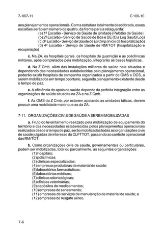 C 100-10 
7-10/7-11 
aos planejamentos operacionais. Com a estrutura totalmente desdobrada, esses 
escalões serão em número de quatro, da frente para a retaguarda: 
7-6 
(a) 1º Escalão - Serviço de Saúde de Unidade (Pelotão de Saúde) 
(b) 2º Escalão - Serviço de Saúde de Bda e DE (Cia Log Sau/B Log) 
(c) 3º Escalão - Serviço de Saúde de Ex Cmp (início da hospitalização) 
(d) 4º Escalão - Serviço de Saúde de RM/TOT (hospitalização e 
recuperação) 
c. Na ZA, os hospitais gerais, os hospitais de guarnição e as policlínicas 
militares, após completados pela mobilização, integrarão as bases logísticas. 
d. Na Z Cmb, além das instalações militares de saúde nela situadas e 
dependendo das necessidades estabelecidas pelo planejamento operacional, 
poderão existir hospitais de campanha organizados a partir de OMS e OCS, a 
serem mobilizados em tempo oportuno, segundo planejamento existente desde 
o tempo de paz. 
e. A eficiência do apoio de saúde depende da perfeita integração entre as 
organizações de saúde situadas na ZA e na Z Cmb. 
f. As OMS da Z Cmb, por estarem apoiando as unidades táticas, devem 
possuir uma mobilidade maior que as da ZA. 
7-11. ORGANIZAÇÕES CIVIS DE SAÚDE A SEREM MOBILIZADAS 
a. Fruto do levantamento realizado pela mobilização de equipamento do 
território e das necessidades estabelecidas pelos planejamentos operacionais 
realizados desde o tempo de paz, serão mobilizadas todas as organizações civis 
de saúde julgadas de interesse do CLFTTOT, passando ao controle operacional 
das RM/TOT. 
b. Como organizações civis de saúde, governamentais ou particulares, 
podem ser mobilizadas, total ou parcialmente, as seguintes organizações: 
(1) hospitais; 
(2) policlínicas; 
(3) clínicas especializadas; 
(4) empresas produtoras de material de saúde; 
(5) laboratórios farmacêuticos; 
(6) laboratórios médicos; 
(7) clínicas odontológicas; 
(8) clínicas veterinárias; 
(9) depósitos de medicamentos; 
(10) empresas de saneamento; 
(11) empresas de serviços de manutenção de material de saúde; e 
(12) empresas de resgate aéreo. 
 