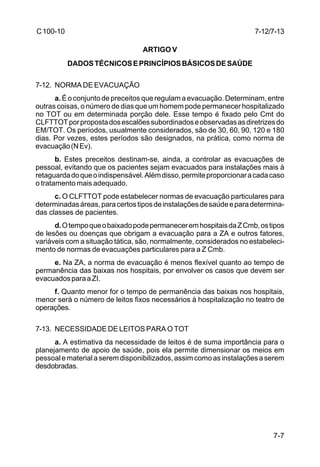 7-12/7-13 
7-7 
C 100-10 
ARTIGO V 
DADOS TÉCNICOS E PRINCÍPIOS BÁSICOS DE SAÚDE 
7-12. NORMA DE EVACUAÇÃO 
a. É o conjunto de preceitos que regulam a evacuação. Determinam, entre 
outras coisas, o número de dias que um homem pode permanecer hospitalizado 
no TOT ou em determinada porção dele. Esse tempo é fixado pelo Cmt do 
CLFTTOT por proposta dos escalões subordinados e observadas as diretrizes do 
EM/TOT. Os períodos, usualmente considerados, são de 30, 60, 90, 120 e 180 
dias. Por vezes, estes períodos são designados, na prática, como norma de 
evacuação (N Ev). 
b. Estes preceitos destinam-se, ainda, a controlar as evacuações de 
pessoal, evitando que os pacientes sejam evacuados para instalações mais à 
retaguarda do que o indispensável. Além disso, permite proporcionar a cada caso 
o tratamento mais adequado. 
c. O CLFTTOT pode estabelecer normas de evacuação particulares para 
determinadas áreas, para certos tipos de instalações de saúde e para determina-das 
classes de pacientes. 
d. O tempo que o baixado pode permanecer em hospitais da Z Cmb, os tipos 
de lesões ou doenças que obrigam a evacuação para a ZA e outros fatores, 
variáveis com a situação tática, são, normalmente, considerados no estabeleci-mento 
de normas de evacuações particulares para a Z Cmb. 
e. Na ZA, a norma de evacuação é menos flexível quanto ao tempo de 
permanência das baixas nos hospitais, por envolver os casos que devem ser 
evacuados para a ZI. 
f. Quanto menor for o tempo de permanência das baixas nos hospitais, 
menor será o número de leitos fixos necessários à hospitalização no teatro de 
operações. 
7-13. NECESSIDADE DE LEITOS PARA O TOT 
a. A estimativa da necessidade de leitos é de suma importância para o 
planejamento de apoio de saúde, pois ela permite dimensionar os meios em 
pessoal e material a serem disponibilizados, assim como as instalações a serem 
desdobradas. 
 