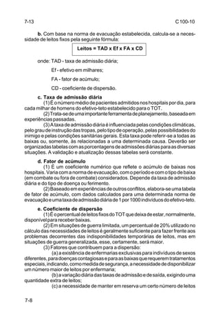 C 100-10 
7-8 
b. Com base na norma de evacuação estabelecida, calcula-se a neces-sidade 
de leitos fixos pela seguinte fórmula: 
Leitos = TAD x Ef x FA x CD 
onde: TAD - taxa de admissão diária; 
Ef - efetivo em milhares; 
FA - fator de acúmulo; 
CD - coeficiente de dispersão. 
c. Taxa de admissão diária 
(1) É o número médio de pacientes admitidos nos hospitais por dia, para 
cada milhar de homens do efetivo-teto estabelecido para o TOT. 
(2) Trata-se de uma importante ferramenta de planejamento, baseada em 
experiências passadas. 
(3) A taxa de admissão diária é influenciada pelas condições climáticas, 
pelo grau de instrução das tropas, pelo tipo de operação, pelas possibilidades do 
inimigo e pelas condições sanitárias gerais. Esta taxa pode referir-se a todas as 
baixas ou, somente, às relacionadas a uma determinada causa. Deverão ser 
organizadas tabelas com as porcentagens de admissões diárias para as diversas 
situações. A validação e atualização dessas tabelas será constante. 
d. Fator de acúmulo 
(1) É um coeficiente numérico que reflete o acúmulo de baixas nos 
hospitais. Varia com a norma de evacuação, com o período e com o tipo de baixa 
(em combate ou fora de combate) considerados. Depende da taxa de admissão 
diária e do tipo de doença ou ferimento. 
(2) Baseado em experiências de outros conflitos, elabora-se uma tabela 
de fator de acúmulo, com dados calculados para uma determinada norma de 
evacuação e uma taxa de admissão diária de 1 por 1000 indivíduos do efetivo-teto. 
e. Coeficiente de dispersão 
(1) É o percentual de leitos fixos do TOT que deixa de estar, normalmente, 
disponível para receber baixas. 
(2) Em situações de guerra limitada, um percentual de 20% utilizado no 
cálculo das necessidades de leitos é geralmente suficiente para fazer frente aos 
problemas decorrentes das indisponibilidades temporárias de leitos, mas em 
situações de guerra generalizada, esse, certamente, será maior. 
(3) Fatores que contribuem para a dispersão: 
(a) a existência de enfermarias exclusivas para indivíduos de sexos 
diferentes, para doenças contagiosas e para as baixas que requerem tratamentos 
especiais, indicando, como medida de segurança, a necessidade de disponibilizar 
um número maior de leitos por enfermaria; 
(b) a variação diária das taxas de admissão e de saída, exigindo uma 
quantidade extra de leitos; 
(c) a necessidade de manter em reserva um certo número de leitos 
7-13 
 