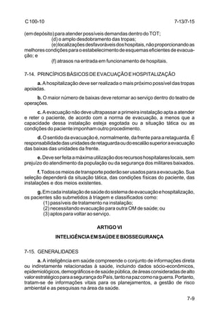 7-13/7-15 
7-9 
C 100-10 
(em depósito) para atender possíveis demandas dentro do TOT; 
(d) o amplo desdobramento das tropas; 
(e) localizações desfavoráveis dos hospitais, não proporcionando as 
melhores condições para o estabelecimento de esquemas eficientes de evacua-ção; 
e 
(f) atrasos na entrada em funcionamento de hospitais. 
7-14. PRINCÍPIOS BÁSICOS DE EVACUAÇÃO E HOSPITALIZAÇÃO 
a. A hospitalização deve ser realizada o mais próximo possível das tropas 
apoiadas. 
b. O maior número de baixas deve retornar ao serviço dentro do teatro de 
operações. 
c. A evacuação não deve ultrapassar a primeira instalação apta a atender 
e reter o paciente, de acordo com a norma de evacuação, a menos que a 
capacidade dessa instalação esteja esgotada ou a situação tática ou as 
condições do paciente imponham outro procedimento. 
d. O sentido da evacuação é, normalmente, da frente para a retaguarda. É 
responsabilidade das unidades de retaguarda ou do escalão superior a evacuação 
das baixas das unidades da frente. 
e. Deve ser feita a máxima utilização dos recursos hospitalares locais, sem 
prejuízo do atendimento da população ou da segurança dos militares baixados. 
f. Todos os meios de transporte poderão ser usados para a evacuação. Sua 
seleção dependerá da situação tática, das condições físicas do paciente, das 
instalações e dos meios existentes. 
g. Em cada instalação de saúde do sistema de evacuação e hospitalização, 
os pacientes são submetidos à triagem e classificados como: 
(1) passíveis de tratamento na instalação; 
(2) necessitando evacuação para outra OM de saúde; ou 
(3) aptos para voltar ao serviço. 
ARTIGO VI 
INTELIGÊNCIA EM SAÚDE E BIOSSEGURANÇA 
7-15. GENERALIDADES 
a. A inteligência em saúde compreende o conjunto de informações direta 
ou indiretamente relacionadas à saúde, incluindo dados sócio-econômicos, 
epidemiológicos, demográficos e de saúde pública, de áreas consideradas de alto 
valor estratégico para a segurança do País, tanto na paz como na guerra. Portanto, 
tratam-se de informações vitais para os planejamentos, a gestão de risco 
ambiental e as pesquisas na área da saúde. 
 