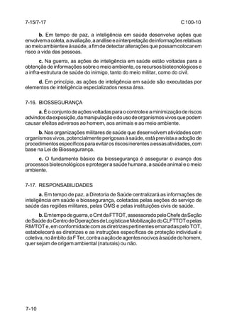 C 100-10 
7-15/7-17 
7-10 
b. Em tempo de paz, a inteligência em saúde desenvolve ações que 
envolvem a coleta, a avaliação, a análise e a interpretação de informações relativas 
ao meio ambiente e à saúde, a fim de detectar alterações que possam colocar em 
risco a vida das pessoas. 
c. Na guerra, as ações de inteligência em saúde estão voltadas para a 
obtenção de informações sobre o meio ambiente, os recursos biotecnológicos e 
a infra-estrutura de saúde do inimigo, tanto do meio militar, como do civil. 
d. Em princípio, as ações de inteligência em saúde são executadas por 
elementos de inteligência especializados nessa área. 
7-16. BIOSSEGURANÇA 
a. É o conjunto de ações voltadas para o controle e a minimização de riscos 
advindos da exposição, da manipulação e do uso de organismos vivos que podem 
causar efeitos adversos ao homem, aos animais e ao meio ambiente. 
b. Nas organizações militares de saúde que desenvolvem atividades com 
organismos vivos, potencialmente perigosas à saúde, está prevista a adoção de 
procedimentos específicos para evitar os riscos inerentes a essas atividades, com 
base na Lei de Biossegurança. 
c. O fundamento básico da biossegurança é assegurar o avanço dos 
processos biotecnológicos e proteger a saúde humana, a saúde animal e o meio 
ambiente. 
7-17. RESPONSABILIDADES 
a. Em tempo de paz, a Diretoria de Saúde centralizará as informações de 
inteligência em saúde e biossegurança, coletadas pelas seções do serviço de 
saúde das regiões militares, pelas OMS e pelas instituições civis de saúde. 
b. Em tempo de guerra, o Cmt da FTTOT, assessorado pelo Chefe da Seção 
de Saúde do Centro de Operações de Logística e Mobilização do CLFTTOT e pelas 
RM/TOT e, em conformidade com as diretrizes pertinentes emanadas pelo TOT, 
estabelecerá as diretrizes e as instruções específicas de proteção individual e 
coletiva, no âmbito da F Ter, contra a ação de agentes nocivos à saúde do homem, 
quer sejam de origem ambiental (naturais) ou não. 
 