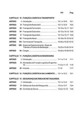 Prf Pag 
CAPÍTULO 10 - FUNÇÃO LOGÍSTICA TRANSPORTE 
ARTIGO I - Introdução ............................................... 10-1 a 10-6 10-1 
ARTIGO II - Transporte Rodoviário ............................. 10-7 a 10-9 10-5 
ARTIGO III - Transporte Ferroviário ............................. 10-10 e 10-11 10-7 
ARTIGO IV - Transporte Dutoviário .............................. 10-12 e 10-13 10-8 
ARTIGO V - Transporte Aquaviário ............................... 10-14 a 10-17 10-8 
ARTIGO VI - Transporte Aéreo ..................................... 10-18 e 10-1910-10 
ARTIGO VII - Terminais de Transporte ........................... 10-20 a 10-2210-12 
ARTIGO VIII - Áreas de Estacionamento, Áreas de 
Trânsito e Pontos de Baldeação ............... 10-23 e 10-2410-14 
ARTIGO IX - Cargas .................................................... 10-25 a 10-2810-15 
CAPÍTULO 11 - FUNÇÃO LOGÍSTICA ENGENHARIA 
ARTIGO I - Introdução ............................................... 11-1 a 11-4 11-1 
ARTIGO II - Atividades da Função Logística Engenha-ria 
........................................................... 11-5 a 11-13 11-6 
ARTIGO III - Imóveis ................................................... 11-14 11-7 
CAPÍTULO 12 - FUNÇÃO LOGÍSTICA SALVAMENTO ... 12-1 a 12-3 12-1 
CAPÍTULO 13 - SEGURANÇA DE ÁREA DE RETAGUARDA 
ARTIGO I - Introdução ............................................... 13-1 a 13-4 13-1 
ARTIGO II - Defesa de Área de Retaguarda ............... 13-5 a 13-7 13-4 
ARTIGO III - Controle de Danos .................................. 13-8 a 13-12 13-6 
 