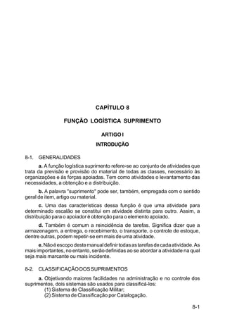 8-1 
C 100-10 
CAPÍTULO 8 
FUNÇÃO LOGÍSTICA SUPRIMENTO 
ARTIGO I 
INTRODUÇÃO 
8-1. GENERALIDADES 
a. A função logística suprimento refere-se ao conjunto de atividades que 
trata da previsão e provisão do material de todas as classes, necessário às 
organizações e às forças apoiadas. Tem como atividades o levantamento das 
necessidades, a obtenção e a distribuição. 
b. A palavra "suprimento" pode ser, também, empregada com o sentido 
geral de item, artigo ou material. 
c. Uma das características dessa função é que uma atividade para 
determinado escalão se constitui em atividade distinta para outro. Assim, a 
distribuição para o apoiador é obtenção para o elemento apoiado. 
d. Também é comum a reincidência de tarefas. Significa dizer que a 
armazenagem, a entrega, o recebimento, o transporte, o controle de estoque, 
dentre outras, podem repetir-se em mais de uma atividade. 
e. Não é escopo deste manual definir todas as tarefas de cada atividade. As 
mais importantes, no entanto, serão definidas ao se abordar a atividade na qual 
seja mais marcante ou mais incidente. 
8-2. CLASSIFICAÇÃO DOS SUPRIMENTOS 
a. Objetivando maiores facilidades na administração e no controle dos 
suprimentos, dois sistemas são usados para classificá-los: 
(1) Sistema de Classificação Militar; 
(2) Sistema de Classificação por Catalogação. 
 