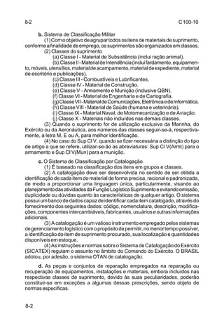 C 100-10 
8-2 
8-2 
b. Sistema de Classificação Militar 
(1) Com o objetivo de agrupar todos os itens de materiais de suprimento, 
conforme a finalidade de emprego, os suprimentos são organizados em classes. 
(2) Classes do suprimento 
(a) Classe I - Material de Subsistência (inclui ração animal). 
(b).Classe II - Material de Intendência (inclui fardamento, equipamen-to, 
móveis, utensílios, material de acampamento, material de expediente, material 
de escritório e publicações). 
(c) Classe III - Combustíveis e Lubrificantes. 
(d) Classe IV - Material de Construção. 
(e) Classe V - Armamento e Munição (inclusive QBN). 
(f) Classe VI - Material de Engenharia e de Cartografia. 
(g) Classe VII - Material de Comunicações, Eletrônica e de Informática. 
(h) Classe VIII - Material de Saúde (humana e veterinária). 
(i) Classe IX - Material Naval, de Motomecanização e de Aviação. 
(j) Classe X - Materiais não incluídos nas demais classes. 
(3) Quando o suprimento for de utilização exclusiva da Marinha, do 
Exército ou da Aeronáutica, aos números das classes seguir-se-á, respectiva-mente, 
a letra M, E ou A, para melhor identificação. 
(4) No caso do Sup Cl V, quando se fizer necessária a distinção do tipo 
de artigo a que se refere, utilizar-se-ão as abreviaturas: Sup Cl V(Armt) para o 
armamento e Sup Cl V(Mun) para a munição. 
c. O Sistema de Classificação por Catalogação 
(1) É baseado na classificação dos itens em grupos e classes. 
(2) A catalogação deve ser desenvolvida no sentido de ser obtida a 
identificação de cada item do material de forma precisa, racional e padronizada, 
de modo a proporcionar uma linguagem única, particularmente, visando ao 
planejamento das atividades da Função Logística Suprimento e evitando omissão, 
duplicidade ou dúvidas quanto às características de qualquer artigo. O sistema 
possui um banco de dados capaz de identificar cada item catalogado, através do 
fornecimento dos seguintes dados: código, nomenclatura, descrição, modifica-ções, 
componentes intercambiáveis, fabricantes, usuários e outras informações 
adicionais. 
(3) A catalogação é um valioso instrumento empregado pelos sistemas 
de gerenciamento logístico com o propósito de permitir, no menor tempo possível, 
a identificação do item de suprimento procurado, sua localização e quantidades 
disponíveis em estoque. 
(4) As instruções e normas sobre o Sistema de Catalogação do Exército 
(SICATEX) regulam o assunto no âmbito do Comando do Exército. O BRASIL 
adotou, por adesão, o sistema OTAN de catalogação. 
d. As peças e conjuntos de reparação empregados na reparação ou 
recuperação de equipamentos, instalações e materiais, embora incluídos nas 
respectivas classes de suprimento, devido às suas peculiaridades, poderão 
constituir-se em exceções a algumas dessas prescrições, sendo objeto de 
normas específicas. 
 
