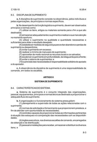 8-3 
C 100-10 
8-3. DISCIPLINA DE SUPRIMENTO 
a. A disciplina de suprimento consiste na observância, pelos indivíduos e 
pelas organizações, de princípios e normas específicos. 
b. No desempenho da função logística suprimento, devem ser observados 
princípios e normas como: 
(1) utilizar os itens, artigos ou materiais somente para o fim a que são 
destinados; 
(2) armazenar adequadamente o suprimento e realizar a sua manutenção 
no momento oportuno; 
(3) utilizar o suprimento na qualidade e quantidade necessárias e 
suficientes para obter o resultado desejado; 
(4) estabelecer medidas de segurança para evitar abandono e perdas de 
suprimento ou desperdícios; 
(5) evitar suprimento em excesso; 
(6) realizar o mínimo de manuseio do suprimento; 
(7) aproveitar de modo racional os recursos locais e os salvados; 
(8) escalonar o suprimento em profundidade, da retaguarda para a frente; 
(9) evitar o retorno de suprimentos; e 
(10) a previsão das necessidades é responsabilidade solidária do apoiado 
e do apoiador. 
c. A observância da disciplina de suprimento é uma responsabilidade de 
comando, em todos os escalões. 
ARTIGO II 
SISTEMA DE SUPRIMENTO 
8-4. CARACTERÍSTICAS DO SISTEMA 
a. Sistema de suprimento é o conjunto integrado das organizações, 
pessoal, equipamentos, princípios e normas técnicas destinado a proporcionar o 
adequado fluxo do suprimento. 
b. A organização e o funcionamento do sistema pressupõem: 
(1) planejamento e supervisão de todas as ações relacionadas com o 
suprimento; 
(2) normas de solicitação e fornecimento que proporcionem presteza, a 
fim de atender com oportunidade as necessidades; 
(3) controles capazes de proporcionar todas as informações pertinentes 
à situação dos estoques e à comparação das necessidades com as disponibili-dades; 
(4) órgãos executivos, nos diversos escalões de comando, encarregados 
da obtenção e da distribuição; 
(5) pessoal e instalações para receber, armazenar e distribuir os diversos 
itens; e 
8-3/8-4 
 