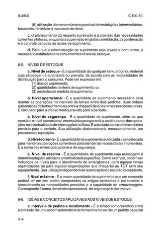 C 100-10 
8-4/8-6 
8-4 
(6) utilização do menor número possível de instalações intermediárias, 
buscando minimizar o manuseio de itens. 
c. O planejamento diz respeito à previsão e à provisão das necessidades 
correntes e futuras, enquanto a supervisão engloba a orientação, a coordenação 
e o controle de todas as ações de suprimento. 
d. Para que a administração de suprimento seja levada a bom termo, é 
necessário estabelecer os convenientes níveis de estoque. 
8-5. NÍVEIS DE ESTOQUE 
a. Nível de estoque - É a quantidade de qualquer item, artigo ou material 
cuja estocagem é autorizada ou prevista, de acordo com as necessidades de 
distribuição para o consumo. Pode ser expresso em: 
(1) dias de suprimento; 
(2) quantidades de itens de suprimento; ou 
(3) unidades de medida de suprimento. 
b. Nível operacional - É a quantidade de suprimento necessária para 
manter as operações no intervalo de tempo entre dois pedidos, duas ordens 
automáticas de fornecimento ou entre a chegada de duas remessas consecutivas. 
É calculado para o efetivo médio previsto para o período. 
c. Nível de segurança - É a quantidade de suprimento, além da que 
constitui o nível operacional, necessária para garantir a continuidade das opera-ções 
na eventualidade de interrupções no fluxo. É calculado para o efetivo máximo 
previsto para o período. Sua utilização desencadeará, necessariamente, um 
processo de reposição. 
d. Nível corrente - É a quantidade de suprimento autorizada a ser estocada 
para manter as operações correntes e para atender às necessidades imprevistas. 
É a soma dos níveis operacional e de segurança. 
e. Nível de reserva - É a quantidade de suprimento cuja estocagem é 
determinada para atender a uma finalidade específica. Como exemplo, podem ser 
indicados os níveis para o atendimento de emergências, para equipar novas 
organizações ou para equipar organizações que chegarão ao TOT sem seu 
equipamento. Sua utilização dependerá de autorização do escalão competente. 
f. Nível máximo - É a maior quantidade de suprimento que um comando 
poderá ter em seu poder, computados os artigos existentes e por receber e 
considerando as necessidades previstas e a capacidade de armazenagem. 
Corresponde à soma dos níveis operacional, de segurança e de reserva. 
8-6. IDÉIAS E CONCEITOS APLICÁVEIS AOS NÍVEIS DE ESTOQUE 
a. Intervalo de pedido e recebimento - É o tempo compreendido entre 
a emissão de uma ordem automática de fornecimento ou de um pedido especial 
 