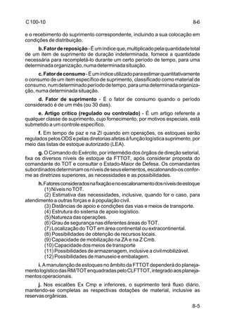 8-6 
8-5 
C 100-10 
e o recebimento do suprimento correspondente, incluindo a sua colocação em 
condições de distribuição. 
b. Fator de reposição - É um índice que, multiplicado pela quantidade total 
de um item de suprimento de duração indeterminada, fornece a quantidade 
necessária para recompletá-lo durante um certo período de tempo, para uma 
determinada organização, numa determinada situação. 
c. Fator de consumo - É um índice utilizado para estimar quantitativamente 
o consumo de um item específico de suprimento, classificado como material de 
consumo, num determinado período de tempo, para uma determinada organiza-ção, 
numa determinada situação. 
d. Fator de suprimento - É o fator de consumo quando o período 
considerado é de um mês (ou 30 dias). 
e. Artigo crítico (regulado ou controlado) - É um artigo referente a 
qualquer classe de suprimento, cujo fornecimento, por motivos especiais, está 
submetido a um controle específico. 
f. Em tempo de paz e na ZI quando em operações, os estoques serão 
regulados pelos ODS e pelas diretorias afetas à função logística suprimento, por 
meio das listas de estoque autorizado (LEA). 
g. O Comando do Exército, por intermédio dos órgãos de direção setorial, 
fixa os diversos níveis de estoque da FTTOT, após considerar proposta do 
comandante do TOT e consultar o Estado-Maior de Defesa. Os comandantes 
subordinados determinam os níveis de seus elementos, escalonando-os confor-me 
as diretrizes superiores, as necessidades e as possibilidades. 
h. Fatores considerados na fixação e no escalonamento dos níveis de estoque 
(1) Níveis no TOT. 
(2) Estimativa das necessidades, inclusive, quando for o caso, para 
atendimento a outras forças e à população civil. 
(3) Distâncias de apoio e condições das vias e meios de transporte. 
(4) Estrutura do sistema de apoio logístico. 
(5) Natureza das operações. 
(6) Grau de segurança nas diferentes áreas do TOT. 
(7) Localização do TOT em área continental ou extracontinental. 
(8) Possibilidades de obtenção de recursos locais. 
(9) Capacidade de mobilização na ZA e na Z Cmb. 
(10) Capacidade dos meios de transporte 
(11) Possibilidades de armazenagem, inclusive a civil mobilizável. 
(12) Possibilidades de manuseio e embalagem. 
i. A manutenção de estoques no âmbito da FTTOT dependerá do planeja-mento 
logístico das RM/TOT enquadradas pelo CLFTTOT, integrado aos planeja-mentos 
operacionais. 
j. Nos escalões Ex Cmp e inferiores, o suprimento terá fluxo diário, 
mantendo-se completas as respectivas dotações de material, inclusive as 
reservas orgânicas. 
 