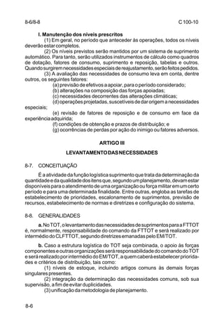 C 100-10 
8-6 
l. Manutenção dos níveis prescritos 
(1) Em geral, no período que anteceder às operações, todos os níveis 
deverão estar completos. 
(2) Os níveis previstos serão mantidos por um sistema de suprimento 
automático. Para tanto, serão utilizados instrumentos de cálculo como quadros 
de dotação, fatores de consumo, suprimento e reposição, tabelas e outros. 
Quando surgirem necessidades especiais de reajustamento, serão feitos pedidos. 
(3) A avaliação das necessidades de consumo leva em conta, dentre 
outros, os seguintes fatores: 
(a) previsão de efetivos a apoiar, para o período considerado; 
(b) alterações na composição das forças apoiadas; 
(c) necessidades decorrentes das alterações climáticas; 
(d) operações projetadas, suscetíveis de dar origem a necessidades 
especiais; 
(e) revisão de fatores de reposição e de consumo em face da 
experiência adquirida; 
(f) condições de obtenção e prazos de distribuição; e 
(g) ocorrências de perdas por ação do inimigo ou fatores adversos. 
ARTIGO III 
LEVANTAMENTO DAS NECESSIDADES 
8-7. CONCEITUAÇÃO 
É a atividade da função logística suprimento que trata da determinação da 
quantidade e da qualidade dos itens que, segundo um planejamento, devam estar 
disponíveis para o atendimento de uma organização ou força militar em um certo 
período e para uma determinada finalidade. Entre outras, engloba as tarefas de 
estabelecimento de prioridades, escalonamento de suprimentos, previsão de 
recursos, estabelecimento de normas e diretrizes e configuração do sistema. 
8-8. GENERALIDADES 
a. No TOT, o levantamento das necessidades de suprimentos para a FTTOT 
é, normalmente, responsabilidade do comando da FTTOT e será realizado por 
intermédio do CLFTTOT, segundo diretrizes emanadas pelo EM/TOT. 
b. Caso a estrutura logística do TOT seja combinada, o apoio às forças 
componentes e outras organizações será responsabilidade do comando do TOT 
e será realizado por intermédio do EM/TOT, a quem caberá estabelecer priorida-des 
e critérios de distribuição, tais como: 
(1) níveis de estoque, incluindo artigos comuns às demais forças 
singulares presentes. 
(2) integração da determinação das necessidades comuns, sob sua 
supervisão, a fim de evitar duplicidades. 
(3) unificação da metodologia de planejamento. 
8-6/8-8 
 