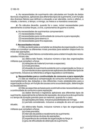 8-7 
C 100-10 
c. As necessidades de suprimento são calculadas em função de dados 
técnicos e logísticos, aplicáveis aos diferentes tipos de suprimento, e em função 
dos diversos fatores que definem a situação a ser atendida, como o efetivo, a 
missão, o terreno, o tempo, o inimigo, os meios e a manobra a executar. 
d. Os cálculos deverão, quando for o caso, incluir necessidades para 
atendimento a outras forças, a civis, a prisioneiros de guerra e outros. 
e. As necessidades de suprimentos compreendem: 
(1) necessidades iniciais; 
(2) necessidades para continuidade de consumo e para reposição; 
(3) necessidades para reserva; e 
(4) necessidades para fins especiais. 
f. Necessidades iniciais 
(1) São as destinadas a completar as dotações da organização ou força 
militar e a constituir os diferentes níveis previstos para estarem disponíveis no 
início das operações. 
(2) Os principais fatores considerados para a determinação das neces-sidades 
iniciais são: 
(a) efetivo-teto fixado, inclusive número e tipo das organizações 
militares que compõem a força; 
(b) dotações de material (normais e especiais); 
(c) níveis previstos; 
(d) situação do suprimento existente com a organização ou força; e 
(e) normas técnicas e operacionais aplicáveis aos diferentes tipos de 
suprimento, inclusive as referentes a artigos regulados e controlados. 
g. Necessidades para a continuidade do consumo e para reposição 
(1) São as relativas à compensação do consumo normal previsto e ao 
recompletamento das dotações e dos diferentes níveis estabelecidos para a 
organização ou força, em função de causas como a sua destruição, deterioração 
ou obsolescência. 
(2) São as seguintes as bases para a estimativa das necessidades para 
a continuidade do consumo e para reposição: 
(a) dados técnicos e logísticos aplicáveis aos diferentes tipos de 
suprimento, especialmente os fatores de reposição, de consumo e de suprimento 
e o tempo de duração previsto para os mesmos, quando for o caso; 
(b) operações previstas, inclusive possibilidades do inimigo; 
(c) período considerado, inclusive a estação do ano em que está 
situado; 
(d) efetivo-teto fixado, inclusive número e tipo de organizações 
militares que compõem a força; 
(e) níveis previstos; 
(f) intervalo de pedido e recebimento do suprimento; 
(g) características da área de operações; 
(h) experiência de combate da organização ou força; e 
(i) grau de dificuldade de obtenção do suprimento. 
8-8 
 