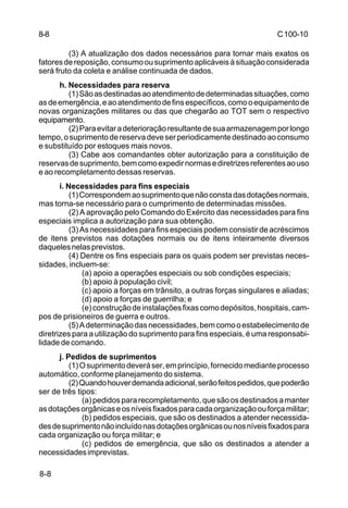 C 100-10 
8-8 
8-8 
(3) A atualização dos dados necessários para tornar mais exatos os 
fatores de reposição, consumo ou suprimento aplicáveis à situação considerada 
será fruto da coleta e análise continuada de dados. 
h. Necessidades para reserva 
(1) São as destinadas ao atendimento de determinadas situações, como 
as de emergência, e ao atendimento de fins específicos, como o equipamento de 
novas organizações militares ou das que chegarão ao TOT sem o respectivo 
equipamento. 
(2) Para evitar a deterioração resultante de sua armazenagem por longo 
tempo, o suprimento de reserva deve ser periodicamente destinado ao consumo 
e substituído por estoques mais novos. 
(3) Cabe aos comandantes obter autorização para a constituição de 
reservas de suprimento, bem como expedir normas e diretrizes referentes ao uso 
e ao recompletamento dessas reservas. 
i. Necessidades para fins especiais 
(1) Correspondem ao suprimento que não consta das dotações normais, 
mas torna-se necessário para o cumprimento de determinadas missões. 
(2) A aprovação pelo Comando do Exército das necessidades para fins 
especiais implica a autorização para sua obtenção. 
(3) As necessidades para fins especiais podem consistir de acréscimos 
de itens previstos nas dotações normais ou de itens inteiramente diversos 
daqueles nelas previstos. 
(4) Dentre os fins especiais para os quais podem ser previstas neces-sidades, 
incluem-se: 
(a) apoio a operações especiais ou sob condições especiais; 
(b) apoio à população civil; 
(c) apoio a forças em trânsito, a outras forças singulares e aliadas; 
(d) apoio a forças de guerrilha; e 
(e) construção de instalações fixas como depósitos, hospitais, cam-pos 
de prisioneiros de guerra e outros. 
(5) A determinação das necessidades, bem como o estabelecimento de 
diretrizes para a utilização do suprimento para fins especiais, é uma responsabi-lidade 
de comando. 
j. Pedidos de suprimentos 
(1) O suprimento deverá ser, em princípio, fornecido mediante processo 
automático, conforme planejamento do sistema. 
(2) Quando houver demanda adicional, serão feitos pedidos, que poderão 
ser de três tipos: 
(a) pedidos para recompletamento, que são os destinados a manter 
as dotações orgânicas e os níveis fixados para cada organização ou força militar; 
(b) pedidos especiais, que são os destinados a atender necessida-des 
de suprimento não incluído nas dotações orgânicas ou nos níveis fixados para 
cada organização ou força militar; e 
(c) pedidos de emergência, que são os destinados a atender a 
necessidades imprevistas. 
 