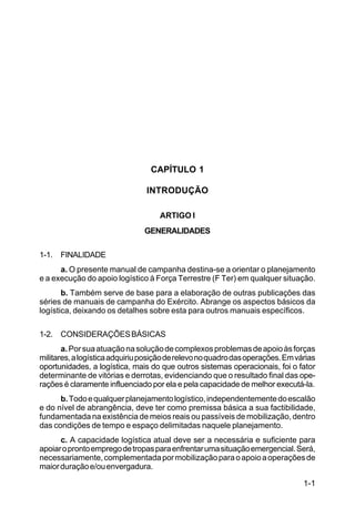 1-1 
C 100-10 
CAPÍTULO 1 
INTRODUÇÃO 
ARTIGO I 
GENERALIDADES 
1-1. FINALIDADE 
a. O presente manual de campanha destina-se a orientar o planejamento 
e a execução do apoio logístico à Força Terrestre (F Ter) em qualquer situação. 
b. Também serve de base para a elaboração de outras publicações das 
séries de manuais de campanha do Exército. Abrange os aspectos básicos da 
logística, deixando os detalhes sobre esta para outros manuais específicos. 
1-2. CONSIDERAÇÕES BÁSICAS 
a. Por sua atuação na solução de complexos problemas de apoio às forças 
militares, a logística adquiriu posição de relevo no quadro das operações. Em várias 
oportunidades, a logística, mais do que outros sistemas operacionais, foi o fator 
determinante de vitórias e derrotas, evidenciando que o resultado final das ope-rações 
é claramente influenciado por ela e pela capacidade de melhor executá-la. 
b. Todo e qualquer planejamento logístico, independentemente do escalão 
e do nível de abrangência, deve ter como premissa básica a sua factibilidade, 
fundamentada na existência de meios reais ou passíveis de mobilização, dentro 
das condições de tempo e espaço delimitadas naquele planejamento. 
c. A capacidade logística atual deve ser a necessária e suficiente para 
apoiar o pronto emprego de tropas para enfrentar uma situação emergencial. Será, 
necessariamente, complementada por mobilização para o apoio a operações de 
maior duração e/ou envergadura. 
 