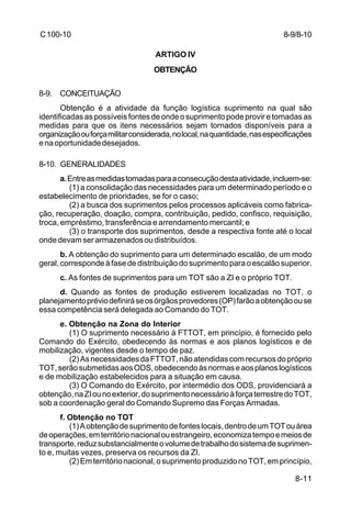 8-9/8-10 
8-11 
C 100-10 
ARTIGO IV 
OBTENÇÃO 
8-9. CONCEITUAÇÃO 
Obtenção é a atividade da função logística suprimento na qual são 
identificadas as possíveis fontes de onde o suprimento pode provir e tomadas as 
medidas para que os itens necessários sejam tornados disponíveis para a 
organização ou força militar considerada, no local, na quantidade, nas especificações 
e na oportunidade desejados. 
8-10. GENERALIDADES 
a. Entre as medidas tomadas para a consecução desta atividade, incluem-se: 
(1) a consolidação das necessidades para um determinado período e o 
estabelecimento de prioridades, se for o caso; 
(2) a busca dos suprimentos pelos processos aplicáveis como fabrica-ção, 
recuperação, doação, compra, contribuição, pedido, confisco, requisição, 
troca, empréstimo, transferência e arrendamento mercantil; e 
(3) o transporte dos suprimentos, desde a respectiva fonte até o local 
onde devam ser armazenados ou distribuídos. 
b. A obtenção do suprimento para um determinado escalão, de um modo 
geral, corresponde à fase de distribuição do suprimento para o escalão superior. 
c. As fontes de suprimentos para um TOT são a ZI e o próprio TOT. 
d. Quando as fontes de produção estiverem localizadas no TOT, o 
planejamento prévio definirá se os órgãos provedores (OP) farão a obtenção ou se 
essa competência será delegada ao Comando do TOT. 
e. Obtenção na Zona do Interior 
(1) O suprimento necessário à FTTOT, em princípio, é fornecido pelo 
Comando do Exército, obedecendo às normas e aos planos logísticos e de 
mobilização, vigentes desde o tempo de paz. 
(2) As necessidades da FTTOT, não atendidas com recursos do próprio 
TOT, serão submetidas aos ODS, obedecendo às normas e aos planos logísticos 
e de mobilização estabelecidos para a situação em causa. 
(3) O Comando do Exército, por intermédio dos ODS, providenciará a 
obtenção, na ZI ou no exterior, do suprimento necessário à força terrestre do TOT, 
sob a coordenação geral do Comando Supremo das Forças Armadas. 
f. Obtenção no TOT 
(1) A obtenção de suprimento de fontes locais, dentro de um TOT ou área 
de operações, em território nacional ou estrangeiro, economiza tempo e meios de 
transporte, reduz substancialmente o volume de trabalho do sistema de suprimen-to 
e, muitas vezes, preserva os recursos da ZI. 
(2) Em território nacional, o suprimento produzido no TOT, em princípio, 
 