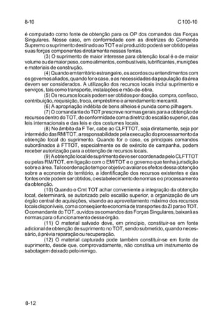 C 100-10 
8-10 
é computado como fonte de obtenção para os OP dos comandos das Forças 
Singulares. Nesse caso, em conformidade com as diretrizes do Comando 
Supremo o suprimento destinado ao TOT e aí produzido poderá ser obtido pelas 
suas forças componentes diretamente nessas fontes. 
8-12 
(3) O suprimento de maior interesse para obtenção local é o de maior 
volume ou de maior peso, como alimentos, combustíveis, lubrificantes, munições 
e materiais de construção. 
(4) Quando em território estrangeiro, os acordos ou entendimentos com 
os governos aliados, quando for o caso, e as necessidades da população da área 
devem ser considerados. A utilização dos recursos locais inclui suprimento e 
serviços, tais como transporte, instalações e mão-de-obra. 
(5) Os recursos locais podem ser obtidos por doação, compra, confisco, 
contribuição, requisição, troca, empréstimo e arrendamento mercantil. 
(6) A apropriação indébita de bens alheios é punida como pilhagem. 
(7) O comandante do TOT prescreve normas gerais para a obtenção de 
recursos dentro do TOT, de conformidade com a diretriz do escalão superior, das 
leis internacionais e das leis e dos costumes locais. 
(8) No âmbito da F Ter, cabe ao CLFTTOT, seja diretamente, seja por 
intermédio das RM/TOT, a responsabilidade pela execução do processamento da 
obtenção local do suprimento. Quando for o caso, os principais comandos 
subordinados à FTTOT, especialmente os de exército de campanha, podem 
receber autorização para a obtenção de recursos locais. 
(9) A obtenção local de suprimento deve ser coordenada pelo CLFTTOT 
ou pelas RM/TOT, em ligação com o EM/TOT e o governo que tenha jurisdição 
sobre a área. Tal coordenação tem por objetivo avaliar os efeitos dessa obtenção 
sobre a economia do território, a identificação dos recursos existentes e das 
fontes onde podem ser obtidos, o estabelecimento de normas e o processamento 
da obtenção. 
(10) Quando o Cmt TOT achar conveniente a integração da obtenção 
local, determinará, se autorizado pelo escalão superior, a organização de um 
órgão central de aquisições, visando ao aproveitamento máximo dos recursos 
locais disponíveis, com a conseqüente economia de transportes da ZI para o TOT. 
O comandante do TOT, ouvidos os comandos das Forças Singulares, baixará as 
normas para o funcionamento desse órgão. 
(11) O material salvado deve, em princípio, constituir-se em fonte 
adicional de obtenção de suprimento no TOT, sendo submetido, quando neces-sário, 
à prévia reparação ou recuperação. 
(12) O material capturado pode também constituir-se em fonte de 
suprimento, desde que, comprovadamente, não constitua um instrumento de 
sabotagem deixado pelo inimigo. 
 