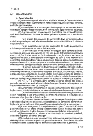 8-13 
C 100-10 
8-11. ARMAZENAGEM 
a. Generalidades 
(1) A armazenagem é a tarefa da atividade "obtenção" que consiste na 
colocação ordenada do suprimento em instalações adequadas e no seu controle, 
proteção e preservação. 
(2) As condições de armazenagem devem propiciar a manutenção das 
qualidades e propriedades dos itens, bem como evitar a ação de fatores adversos. 
(3) A armazenagem em campanha é orientada por normas técnicas, 
aplicáveis às diferentes classes e itens de suprimento e por normas operacionais 
como: 
(a) o grosso dos estoques de suprimento deve ser armazenado o 
mais à retaguarda possível, a fim de ser obtida a máxima flexibilidade do sistema 
de distribuição; 
(b) as instalações devem ser localizadas de modo a assegurar o 
máximo aproveitamento dos meios de transporte; 
(c) a escolha dos locais para as instalações deve ser feita levando-se 
em conta a missão, a segurança, as vias e os meios de transporte disponíveis 
e as condições dos terminais, as facilidades de locomoção interna e externa, a 
topografia do local, a consistência e drenagem do solo, o nível máximo das 
enchentes, a salubridade da região, o suprimento de água, as acomodações para 
o pessoal envolvido, o espaço para a manobra dos comboios, os meios de 
comunicações, as disponibilidades de mão-de-obra e outros fatores aplicáveis; 
(d) sempre que possível, devem ser aproveitados os edifícios e outras 
construções existentes, levando-se em consideração a sua área utilizável, os 
seus compartimentos, a resistência dos pisos e escadas, a iluminação interna, 
a capacidade dos elevadores e as dimensões externas dos locais de acesso; e 
(e) o disfarce, a dispersão e a duplicação de instalações constituem 
medidas de segurança passiva que devem ser adotadas, sempre que possível. 
(4) No TOT, a armazenagem constitui encargo básico dos órgãos 
provedores e pode ser realizada em instalações específicas de cada órgão ou em 
instalações comuns a mais de um órgão. 
(5) As normas de armazenagem estabelecem um sistema de documen-tação, 
com o objetivo de integrar as suas atividades aos sistemas de controle. 
(a) Os itens de suprimento são convenientemente registrados ao 
serem recebidos e são armazenados de maneira a facilitar a renovação dos 
estoques, a fim de evitar a deterioração. 
(b) O sistema de controle de estoques deve especificar as quantidades 
e os tipos de suprimento existentes, suas localizações, bem como as movimen-tações 
de suprimento ocorridas nas diferentes instalações de armazenagem. 
(6) A armazenagem na ZI do suprimento obtido pelo Comando do Exército 
para remessa ao TOT é feita em depósitos militares ou civis mobilizados, sendo 
o controle feito pelos órgãos de apoio com responsabilidades pelo material. 
(7) Desses depósitos, os itens de suprimento são encaminhados ao TOT, 
conforme os planos e normas em vigor. 
(8) À medida que sejam desenvolvidos sistemas que assegurem informa-ções 
logísticas confiáveis e oportunas, gradativamente, a cultura da manutenção 
de estoques será substituída pela da manutenção do fluxo de suprimento. 
8-11 
 