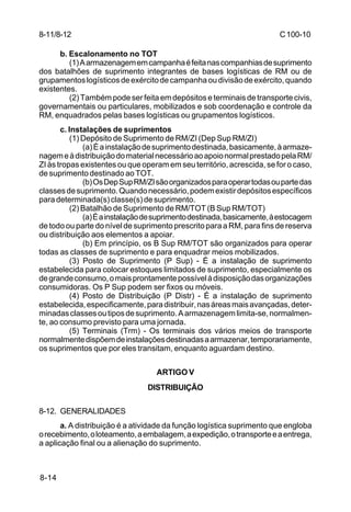 C 100-10 
8-11/8-12 
8-14 
b. Escalonamento no TOT 
(1) A armazenagem em campanha é feita nas companhias de suprimento 
dos batalhões de suprimento integrantes de bases logísticas de RM ou de 
grupamentos logísticos de exército de campanha ou divisão de exército, quando 
existentes. 
(2) Também pode ser feita em depósitos e terminais de transporte civis, 
governamentais ou particulares, mobilizados e sob coordenação e controle da 
RM, enquadrados pelas bases logísticas ou grupamentos logísticos. 
c. Instalações de suprimentos 
(1) Depósito de Suprimento de RM/ZI (Dep Sup RM/ZI) 
(a) É a instalação de suprimento destinada, basicamente, à armaze-nagem 
e à distribuição do material necessário ao apoio normal prestado pela RM/ 
ZI às tropas existentes ou que operam em seu território, acrescida, se for o caso, 
de suprimento destinado ao TOT. 
(b) Os Dep Sup RM/ZI são organizados para operar todas ou parte das 
classes de suprimento. Quando necessário, podem existir depósitos específicos 
para determinada(s) classe(s) de suprimento. 
(2) Batalhão de Suprimento de RM/TOT (B Sup RM/TOT) 
(a) É a instalação de suprimento destinada, basicamente, à estocagem 
de todo ou parte do nível de suprimento prescrito para a RM, para fins de reserva 
ou distribuição aos elementos a apoiar. 
(b) Em princípio, os B Sup RM/TOT são organizados para operar 
todas as classes de suprimento e para enquadrar meios mobilizados. 
(3) Posto de Suprimento (P Sup) - É a instalação de suprimento 
estabelecida para colocar estoques limitados de suprimento, especialmente os 
de grande consumo, o mais prontamente possível à disposição das organizações 
consumidoras. Os P Sup podem ser fixos ou móveis. 
(4) Posto de Distribuição (P Distr) - É a instalação de suprimento 
estabelecida, especificamente, para distribuir, nas áreas mais avançadas, deter-minadas 
classes ou tipos de suprimento. A armazenagem limita-se, normalmen-te, 
ao consumo previsto para uma jornada. 
(5) Terminais (Trm) - Os terminais dos vários meios de transporte 
normalmente dispõem de instalações destinadas a armazenar, temporariamente, 
os suprimentos que por eles transitam, enquanto aguardam destino. 
ARTIGO V 
DISTRIBUIÇÃO 
8-12. GENERALIDADES 
a. A distribuição é a atividade da função logística suprimento que engloba 
o recebimento, o loteamento, a embalagem, a expedição, o transporte e a entrega, 
a aplicação final ou a alienação do suprimento. 
 