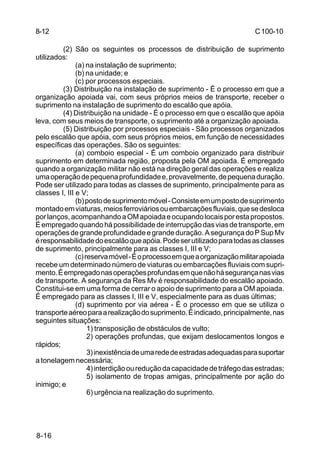 C 100-10 
8-16 
(2) São os seguintes os processos de distribuição de suprimento 
utilizados: 
(a) na instalação de suprimento; 
(b) na unidade; e 
(c) por processos especiais. 
(3) Distribuição na instalação de suprimento - É o processo em que a 
organização apoiada vai, com seus próprios meios de transporte, receber o 
suprimento na instalação de suprimento do escalão que apóia. 
(4) Distribuição na unidade - É o processo em que o escalão que apóia 
leva, com seus meios de transporte, o suprimento até a organização apoiada. 
(5) Distribuição por processos especiais - São processos organizados 
pelo escalão que apóia, com seus próprios meios, em função de necessidades 
específicas das operações. São os seguintes: 
(a) comboio especial - É um comboio organizado para distribuir 
suprimento em determinada região, proposta pela OM apoiada. É empregado 
quando a organização militar não está na direção geral das operações e realiza 
uma operação de pequena profundidade e, provavelmente, de pequena duração. 
Pode ser utilizado para todas as classes de suprimento, principalmente para as 
classes I, III e V; 
(b) posto de suprimento móvel - Consiste em um posto de suprimento 
montado em viaturas, meios ferroviários ou embarcações fluviais, que se desloca 
por lanços, acompanhando a OM apoiada e ocupando locais por esta propostos. 
É empregado quando há possibilidade de interrupção das vias de transporte, em 
operações de grande profundidade e grande duração. A segurança do P Sup Mv 
é responsabilidade do escalão que apóia. Pode ser utilizado para todas as classes 
de suprimento, principalmente para as classes I, III e V; 
(c) reserva móvel - É o processo em que a organização militar apoiada 
recebe um determinado número de viaturas ou embarcações fluviais com supri-mento. 
É empregado nas operações profundas em que não há segurança nas vias 
de transporte. A segurança da Res Mv é responsabilidade do escalão apoiado. 
Constitui-se em uma forma de cerrar o apoio de suprimento para a OM apoiada. 
É empregado para as classes I, III e V, especialmente para as duas últimas; 
(d) suprimento por via aérea - É o processo em que se utiliza o 
transporte aéreo para a realização do suprimento. É indicado, principalmente, nas 
seguintes situações: 
1) transposição de obstáculos de vulto; 
2) operações profundas, que exijam deslocamentos longos e 
rápidos; 
3) inexistência de uma rede de estradas adequadas para suportar 
a tonelagem necessária; 
4) interdição ou redução da capacidade de tráfego das estradas; 
5) isolamento de tropas amigas, principalmente por ação do 
inimigo; e 
6) urgência na realização do suprimento. 
8-12 
 
