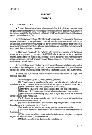8-17 
C 100-10 
ARTIGO VI 
CONTROLE 
8-13. GENERALIDADES 
a. O controle é a atividade complementar da função logística suprimento que 
engloba as seguintes tarefas: verificação do funcionamento do sistema, avaliação 
de metas, avaliação de eficiência e eficácia, controle de qualidade e elaboração 
de propostas de correções. 
b. O objetivo do controle é facilitar a administração dos estoques, de modo 
que se possa realizar o suprimento com o mínimo de estocagem, racionalizar as 
aquisições, direcionando recursos para itens de maior dificuldade de obtenção, e 
posicionar adequadamente os artigos. A exatidão deste controle é imprescindível 
para a eficiência do apoio logístico. 
c. Quando o Comando do Exército não baixar as normas aplicáveis ao 
controle do suprimento, o comando da FTTOT o fará, e estas serão, sucessiva-mente, 
detalhadas em cada escalão, no que lhe for aplicável. Tais normas dizem 
respeito tanto aos aspectos técnicos quanto aos aspectos operacionais relacio-nados 
com o suprimento. 
d. O controle deve ser dinâmico e contínuo, realizado em todas as atividades 
e tarefas da função logística suprimento, e desenvolver-se-á em todos os níveis de 
comando, sendo uma atribuição permanente dos responsáveis pelo suprimento. 
e. Deve, ainda, valer-se ao máximo dos meios eletrônicos de captura e 
registro de dados. 
f. Finalidades principais do controle de suprimento 
(1) Providenciar o recolhimento para manutenção do material sem 
condições de uso, bem como o material salvado e capturado, quando for o caso. 
(2) Dar destino ao material obsoleto ou em excesso. 
(3) Manter o equilíbrio entre as necessidades e as disponibilidades. 
(4) Garantir o fornecimento oportuno dos suprimentos necessários. 
(5) Evitar o acúmulo de estoques, com a fixação adequada dos níveis de 
estoque para cada instalação. 
(6) Controlar as remessas de suprimento, de modo a racionalizar a 
utilização dos meios de transporte. 
(7) Obter e atualizar dados estatísticos e de planejamento, especialmen-te 
os fatores de reposição e de consumo. 
(8) Calcular as necessidades de equipamentos de manuseio. 
(9) Realizar o controle dos estoques de cada item de suprimento com sua 
localização. 
(10) Levantar subsídios para a inclusão de itens nas relações de artigos 
regulados e controlados, quando necessário. 
(11) Elaborar relatórios da situação de estoques. 
8-13 
 