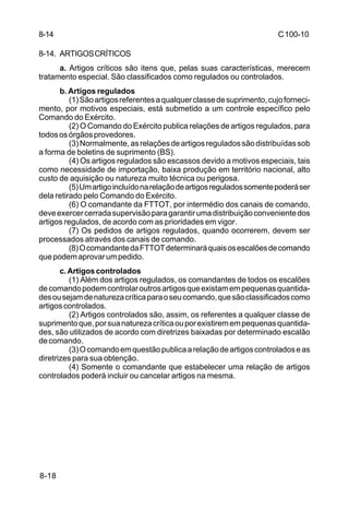 C 100-10 
8-14 
8-14. ARTIGOS CRÍTICOS 
8-18 
a. Artigos críticos são itens que, pelas suas características, merecem 
tratamento especial. São classificados como regulados ou controlados. 
b. Artigos regulados 
(1) São artigos referentes a qualquer classe de suprimento, cujo forneci-mento, 
por motivos especiais, está submetido a um controle específico pelo 
Comando do Exército. 
(2) O Comando do Exército publica relações de artigos regulados, para 
todos os órgãos provedores. 
(3) Normalmente, as relações de artigos regulados são distribuídas sob 
a forma de boletins de suprimento (BS). 
(4) Os artigos regulados são escassos devido a motivos especiais, tais 
como necessidade de importação, baixa produção em território nacional, alto 
custo de aquisição ou natureza muito técnica ou perigosa. 
(5) Um artigo incluído na relação de artigos regulados somente poderá ser 
dela retirado pelo Comando do Exército. 
(6) O comandante da FTTOT, por intermédio dos canais de comando, 
deve exercer cerrada supervisão para garantir uma distribuição conveniente dos 
artigos regulados, de acordo com as prioridades em vigor. 
(7) Os pedidos de artigos regulados, quando ocorrerem, devem ser 
processados através dos canais de comando. 
(8) O comandante da FTTOT determinará quais os escalões de comando 
que podem aprovar um pedido. 
c. Artigos controlados 
(1) Além dos artigos regulados, os comandantes de todos os escalões 
de comando podem controlar outros artigos que existam em pequenas quantida-des 
ou sejam de natureza crítica para o seu comando, que são classificados como 
artigos controlados. 
(2) Artigos controlados são, assim, os referentes a qualquer classe de 
suprimento que, por sua natureza crítica ou por existirem em pequenas quantida-des, 
são utilizados de acordo com diretrizes baixadas por determinado escalão 
de comando. 
(3) O comando em questão publica a relação de artigos controlados e as 
diretrizes para sua obtenção. 
(4) Somente o comandante que estabelecer uma relação de artigos 
controlados poderá incluir ou cancelar artigos na mesma. 
 
