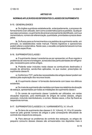 8-15/8-17 
8-19 
C 100-10 
ARTIGO VII 
NORMAS APLICÁVEIS ÀS DIFERENTES CLASSES DE SUPRIMENTO 
8-15. GENERALIDADES 
a. Os órgãos supridores estabelecerão, antecipadamente, o processo de 
fornecimento a ser utilizado, bem como a sistemática para os pedidos. Qualquer 
que seja o processo, o suprimento deverá ser precisamente identificado, com sua 
nomenclatura, número de referenciação, quantidade, prioridades e prazos dese-jados. 
b. Os fluxos para os fornecimentos e os pedidos de suprimento serão, em 
princípio, os estabelecidos neste manual. Fatores logísticos e operacionais 
podem alterar a sistemática. Neste caso, o escalão competente baixará normas 
e diretrizes específicas. 
8-16. SUPRIMENTOS CLASSE I 
a. O suprimento classe I caracteriza-se por apresentar um fluxo regular e 
problemas de volume e tonelagem, acrescidos das particularidades de refrigera-ção, 
necessária para certos artigos. 
b. Poderão estar incluídos nesta classe os combustíveis destinados à 
cocção de alimentos, sendo-lhes aplicadas, no que couber, prescrições do 
suprimento classe III. 
c. Conforme o TOT, parte das necessidades dos artigos classe I podem ser 
obtidos pela exploração dos recursos locais. 
d. O suprimento classe I é fornecido diariamente com base nos efetivos 
existentes. 
e. Os níveis de suprimento são mantidos com base nos relatórios de situação 
de estoque, apresentados por todas as instalações de suprimento classe I. 
f. Os canais de suprimento classe I poderão ser utilizados, em certas 
situações especiais, para distribuição de artigos de outras classes, artigos 
pessoais, incluindo reembolsáveis, e correio. Nestes casos, o Esc Sp fixará as 
respectivas normas. 
8-17. SUPRIMENTOS CLASSES II, IV, V(ARMAMENTO), VI, VII e IX 
a. Os itens de suprimento das classes II, IV, V(Armt), VI, VII e IX caracte-rizam- 
se pelo grande número de artigos e pela conseqüente dificuldade de 
controle dos respectivos estoques. 
b. Para atenuar os problemas de controle dos estoques, os artigos de 
pequeno consumo dessas classes são armazenados nos depósitos mais à 
 