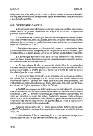 C 100-10 
8-17/8-18 
retaguarda e os artigos de grande consumo são estocados de forma escalonada, 
em largura e profundidade, para permitir o rápido atendimento a consumo elevado 
e a pedidos freqüentes. 
8-18. SUPRIMENTOS CLASSE III 
8-20 
a. Os combustíveis e lubrificantes, oriundos ou não de petróleo, nos estados 
sólido, líquido ou gasoso, dividem-se em artigos de suprimento em grosso e 
produtos acondicionados. 
b. Consideram-se como artigos de suprimento em grosso aqueles forneci-dos, 
sob a forma líquida, sólida ou gasosa, por dutos, veículos-cisternas (viaturas, 
reboques, semi-reboques ou vagões tanques) ou em recipientes com capacidade 
superior a 200 litros ou 0,2 m3. 
c. Consideram-se como produtos acondicionados os combustíveis e óleos 
lubrificantes e hidráulicos, transportados em recipientes de até 200 litros ou 0,2 m3 
de capacidade, e todas as graxas, sem levar em conta a capacidade do recipiente. 
d. A distribuição de combustíveis deve ser feita, ao máximo, sob a forma de 
suprimento em grosso. Conseqüentemente, a distribuição de produtos acondi-cionados 
deve ser restrita ao essencial. 
e. Os itens classe III são, normalmente, distribuídos às organizações 
militares mediante créditos fixados pelo Esc Sp em função das estimativas feitas 
para as operações. O crédito pode ser dado sob a forma de litros ou quilos 
(toneladas) por dia ou por período. 
f. O fornecimento de combustíveis, as operações de terminais, de dutos e 
de instalações de armazenagem e de outros recursos relacionados com o 
suprimento classe III deverão ser feitos com o máximo aproveitamento, por 
mobilização, da estrutura civil existente desde o tempo de paz e sob coordenação 
e controle dos órgãos logísticos da ZA e da Z Cmb. 
g. No TOT, a estocagem e a distribuição do suprimento classe III necessário 
são, normalmente, coordenadas e controladas no âmbito de cada uma das forças 
singulares. O EM/TOT é mantido informado, podendo interferir na sistemática em 
vigor, em benefício do curso das ações. Cada força singular emite ordem de 
distribuição a seus fornecedores civis mobilizados, governamentais ou privados, 
estabelecendo o tipo de suprimento, as quantidades, os locais e os prazos de 
distribuição, em atendimento ao solicitado. 
h. Caso o apoio logístico do TOT passe a ser prestado de forma combinada, 
o EM/TOT realizará a coordenação e o controle da estocagem e a distribuição do 
Sup Cl III. 
i. No âmbito da F Ter, a coordenação e o controle da estocagem e a 
distribuição do Sup Cl III são atribuições normais do CLFTTOT. 
 