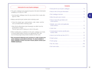 13
15.10.00
• This parts catalogue was prepared based on the latest information
available as of Junie 30, 1999.
• See the parts catalogue news for any revision that is made after
April 10, 1999.
• Always specify the part number when ordering a part.
• Check the model, type, serial numbers, color, maker, and the
size as needed before ordering a part.
• Note that the illustrations (part drawings) can differ from the
actual parts in shape.
They are given just to help you to refer to the parts.
• When modifications or additions to this parts catalogue are made,
a revised edition will be issued at an appropriate time, with
successively progressing revision numbers on the cover.
• We recommend obtaining such revisions in order to keep your
parts catalogue up-to-date at all times. To check whether a
parts catalogue revision has been issued, please contact your
HONDA distributor.
Contents
• Instruction for use of parts catalogue......................................... 13
• How to refer to the part information ............................................ 14
• Part catalogue structure ............................................................. 15
• When the parts were revised...................................................... 16
• How to check the part block and
serial numbers............................................................................ 17
• Models, area codes and applicable
serial numbers ............................................................................ 17
• Color chart .................................................................................. 18
• Construction of vehicle identification
number (VIN) .............................................................................. 21
• How to use the flat rate time (F.R.T.) .......................................... 22
• Engine group .............................................................................. 37
• Frame group............................................................................... 40
• Part. No. index ............................................................................196
• Part name index..........................................................................210
1
Instruction for use of parts catalogue
 