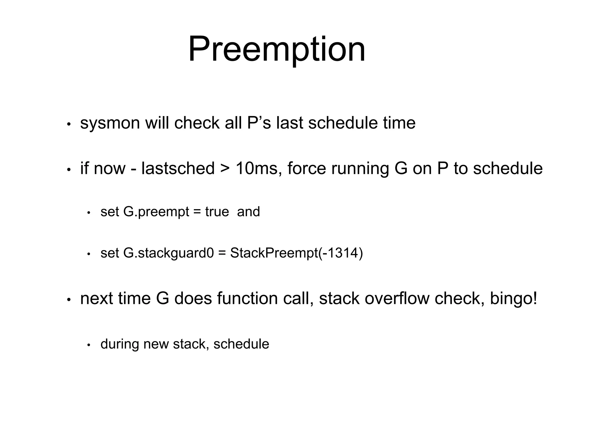 Preemption
• sysmon will check all P’s last schedule time
• if now - lastsched > 10ms, force running G on P to schedule
• set G.preempt = true and
• set G.stackguard0 = StackPreempt(-1314)
• next time G does function call, stack overflow check, bingo!
• during new stack, schedule
 