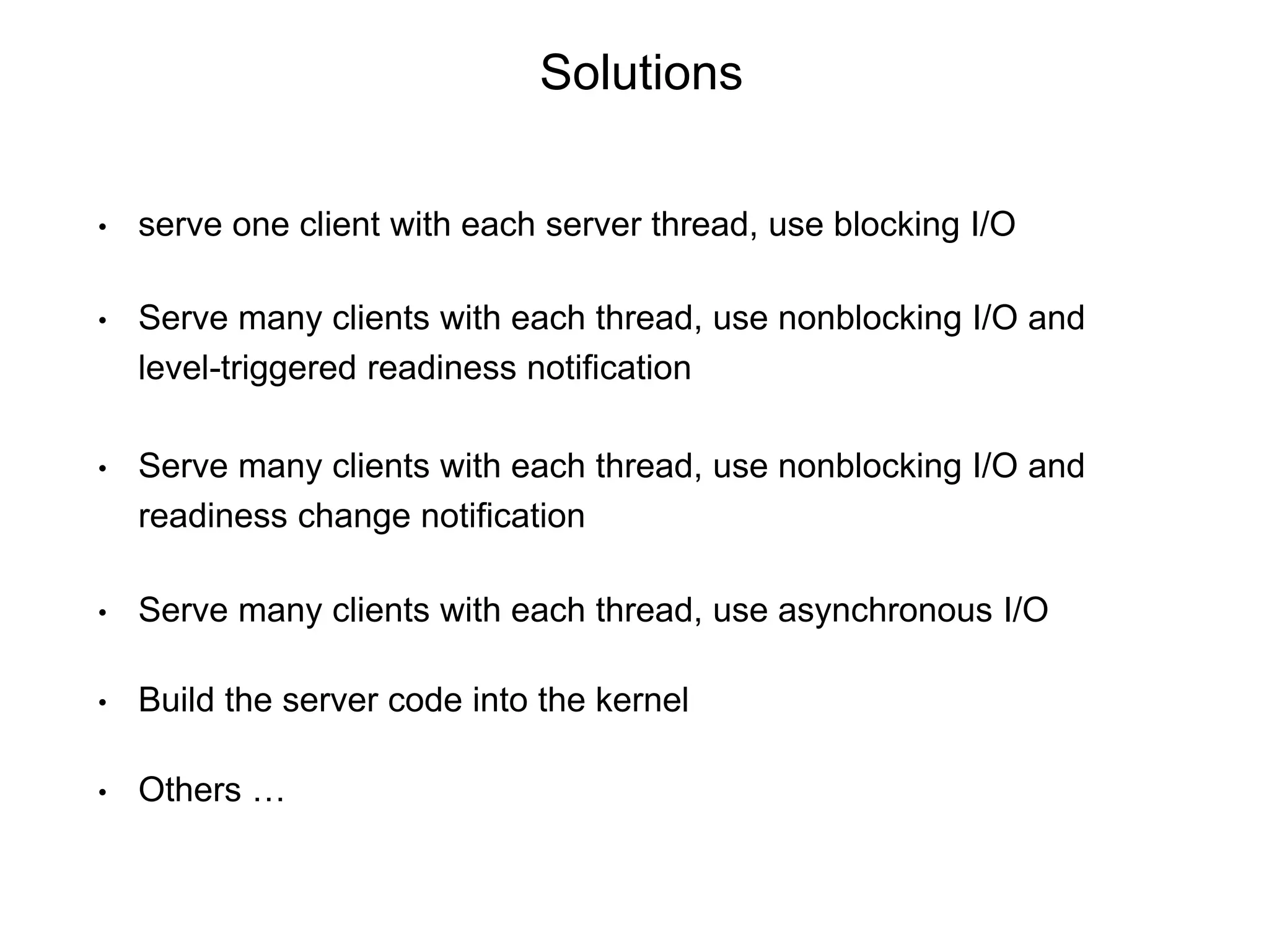 Solutions
• serve one client with each server thread, use blocking I/O
• Serve many clients with each thread, use nonblocking I/O and
level-triggered readiness notification
• Serve many clients with each thread, use nonblocking I/O and
readiness change notification
• Serve many clients with each thread, use asynchronous I/O
• Build the server code into the kernel
• Others …
 