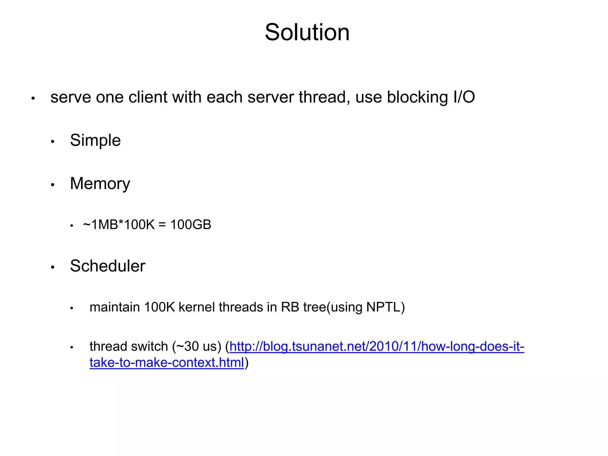 • serve one client with each server thread, use blocking I/O
• Simple
• Memory
• ~1MB*100K = 100GB
• Scheduler
• maintain 100K kernel threads in RB tree(using NPTL)
• thread switch (~30 us) (http://blog.tsunanet.net/2010/11/how-long-does-it-
take-to-make-context.html)
Solution
 