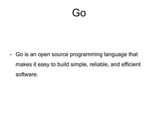 Go
• Go is an open source programming language that
makes it easy to build simple, reliable, and efficient
software.
 