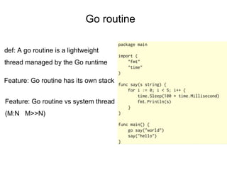 Go routine
def: A go routine is a lightweight
thread managed by the Go runtime
Feature: Go routine has its own stack
Feature: Go routine vs system thread
(M:N M>>N)
 