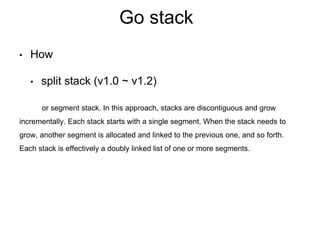 Go stack
• How
• split stack (v1.0 ~ v1.2)
or segment stack. In this approach, stacks are discontiguous and grow
incrementally. Each stack starts with a single segment. When the stack needs to
grow, another segment is allocated and linked to the previous one, and so forth.
Each stack is effectively a doubly linked list of one or more segments.
 