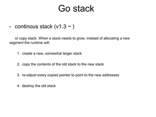 Go stack
• continous stack (v1.3 ~ )
or copy stack. When a stack needs to grow, instead of allocating a new
segment the runtime will:
1. create a new, somewhat larger stack
2. copy the contents of the old stack to the new stack
3. re-adjust every copied pointer to point to the new addresses
4. destroy the old stack
 